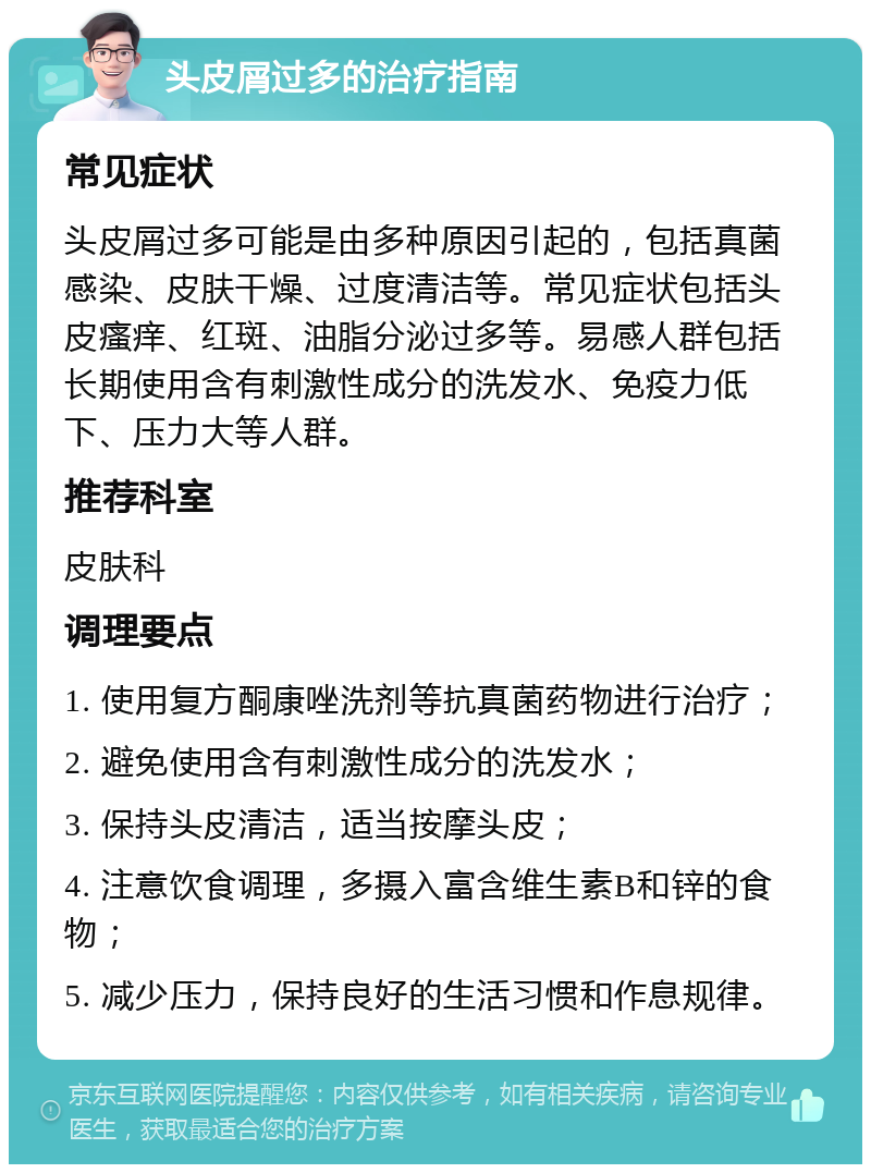 头皮屑过多的治疗指南 常见症状 头皮屑过多可能是由多种原因引起的，包括真菌感染、皮肤干燥、过度清洁等。常见症状包括头皮瘙痒、红斑、油脂分泌过多等。易感人群包括长期使用含有刺激性成分的洗发水、免疫力低下、压力大等人群。 推荐科室 皮肤科 调理要点 1. 使用复方酮康唑洗剂等抗真菌药物进行治疗； 2. 避免使用含有刺激性成分的洗发水； 3. 保持头皮清洁，适当按摩头皮； 4. 注意饮食调理，多摄入富含维生素B和锌的食物； 5. 减少压力，保持良好的生活习惯和作息规律。