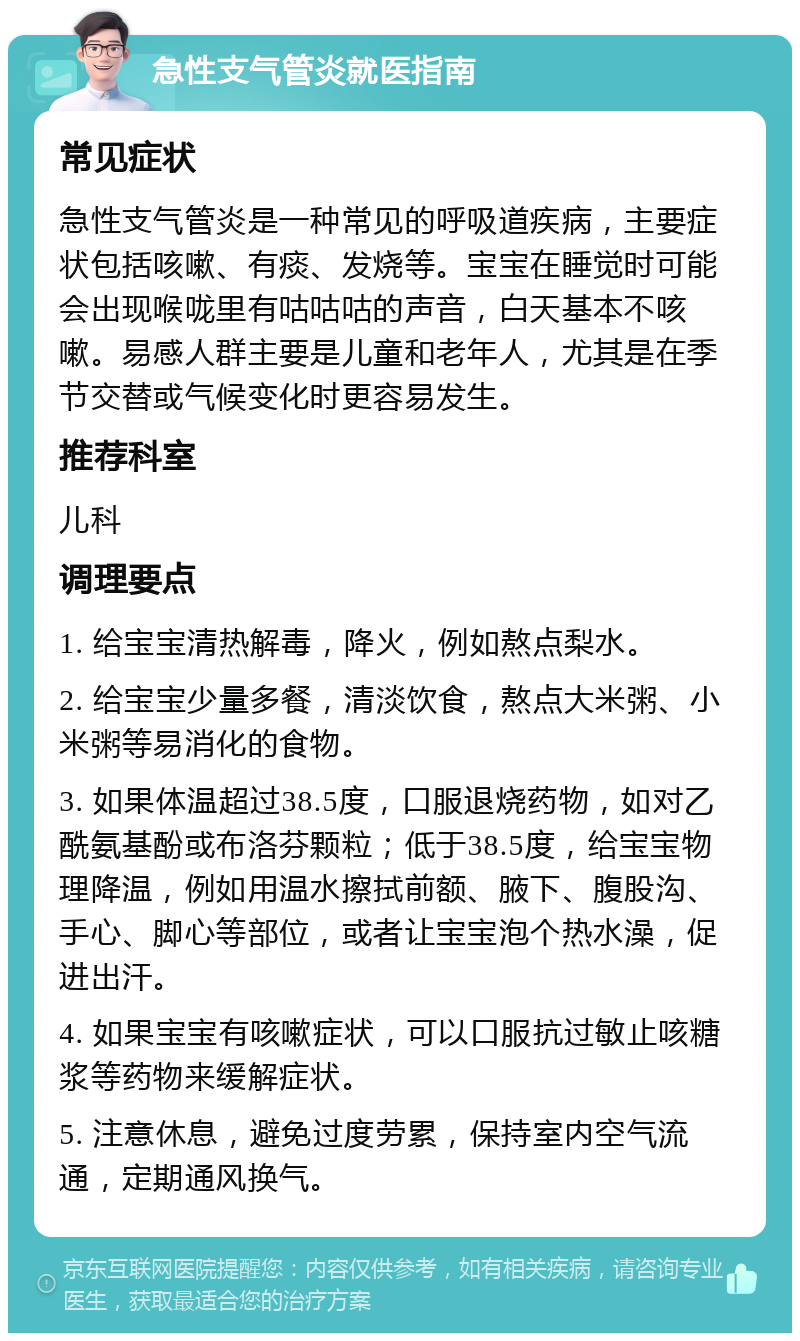 急性支气管炎就医指南 常见症状 急性支气管炎是一种常见的呼吸道疾病，主要症状包括咳嗽、有痰、发烧等。宝宝在睡觉时可能会出现喉咙里有咕咕咕的声音，白天基本不咳嗽。易感人群主要是儿童和老年人，尤其是在季节交替或气候变化时更容易发生。 推荐科室 儿科 调理要点 1. 给宝宝清热解毒，降火，例如熬点梨水。 2. 给宝宝少量多餐，清淡饮食，熬点大米粥、小米粥等易消化的食物。 3. 如果体温超过38.5度，口服退烧药物，如对乙酰氨基酚或布洛芬颗粒；低于38.5度，给宝宝物理降温，例如用温水擦拭前额、腋下、腹股沟、手心、脚心等部位，或者让宝宝泡个热水澡，促进出汗。 4. 如果宝宝有咳嗽症状，可以口服抗过敏止咳糖浆等药物来缓解症状。 5. 注意休息，避免过度劳累，保持室内空气流通，定期通风换气。