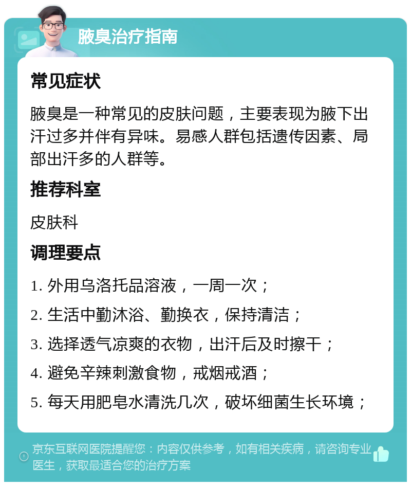 腋臭治疗指南 常见症状 腋臭是一种常见的皮肤问题，主要表现为腋下出汗过多并伴有异味。易感人群包括遗传因素、局部出汗多的人群等。 推荐科室 皮肤科 调理要点 1. 外用乌洛托品溶液，一周一次； 2. 生活中勤沐浴、勤换衣，保持清洁； 3. 选择透气凉爽的衣物，出汗后及时擦干； 4. 避免辛辣刺激食物，戒烟戒酒； 5. 每天用肥皂水清洗几次，破坏细菌生长环境；