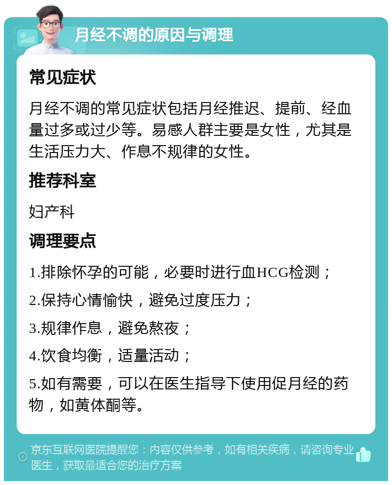 月经不调的原因与调理 常见症状 月经不调的常见症状包括月经推迟、提前、经血量过多或过少等。易感人群主要是女性，尤其是生活压力大、作息不规律的女性。 推荐科室 妇产科 调理要点 1.排除怀孕的可能，必要时进行血HCG检测； 2.保持心情愉快，避免过度压力； 3.规律作息，避免熬夜； 4.饮食均衡，适量活动； 5.如有需要，可以在医生指导下使用促月经的药物，如黄体酮等。