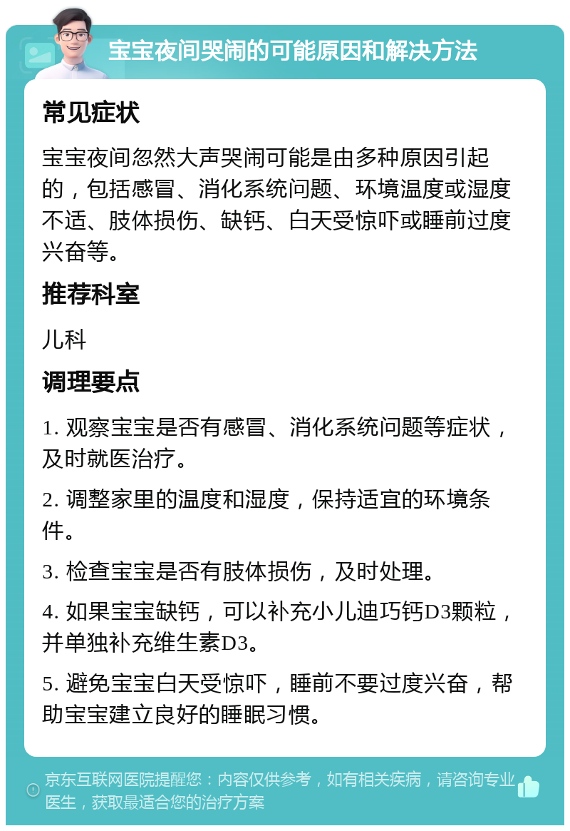 宝宝夜间哭闹的可能原因和解决方法 常见症状 宝宝夜间忽然大声哭闹可能是由多种原因引起的，包括感冒、消化系统问题、环境温度或湿度不适、肢体损伤、缺钙、白天受惊吓或睡前过度兴奋等。 推荐科室 儿科 调理要点 1. 观察宝宝是否有感冒、消化系统问题等症状，及时就医治疗。 2. 调整家里的温度和湿度，保持适宜的环境条件。 3. 检查宝宝是否有肢体损伤，及时处理。 4. 如果宝宝缺钙，可以补充小儿迪巧钙D3颗粒，并单独补充维生素D3。 5. 避免宝宝白天受惊吓，睡前不要过度兴奋，帮助宝宝建立良好的睡眠习惯。