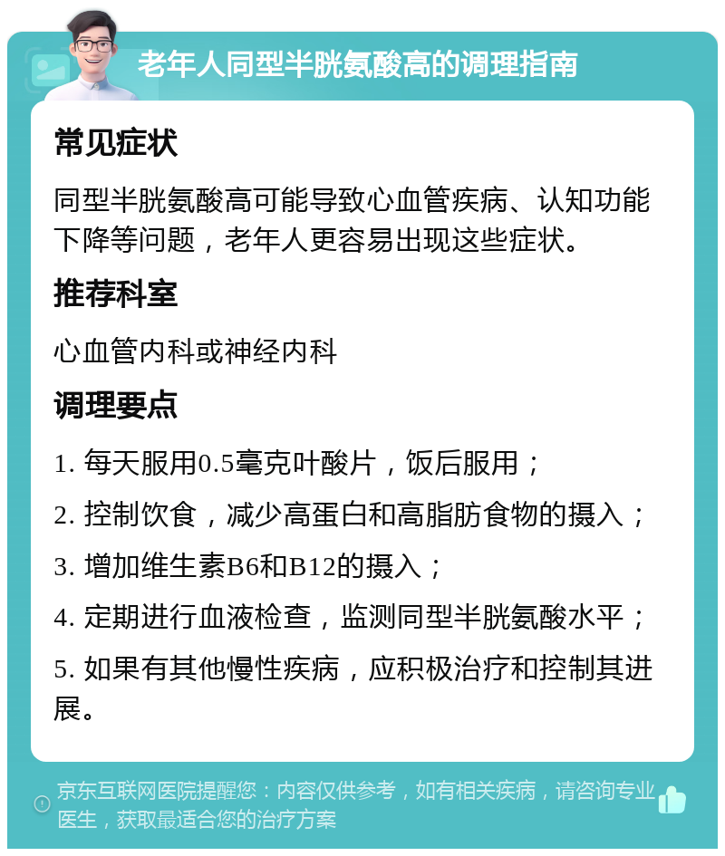 老年人同型半胱氨酸高的调理指南 常见症状 同型半胱氨酸高可能导致心血管疾病、认知功能下降等问题，老年人更容易出现这些症状。 推荐科室 心血管内科或神经内科 调理要点 1. 每天服用0.5毫克叶酸片，饭后服用； 2. 控制饮食，减少高蛋白和高脂肪食物的摄入； 3. 增加维生素B6和B12的摄入； 4. 定期进行血液检查，监测同型半胱氨酸水平； 5. 如果有其他慢性疾病，应积极治疗和控制其进展。