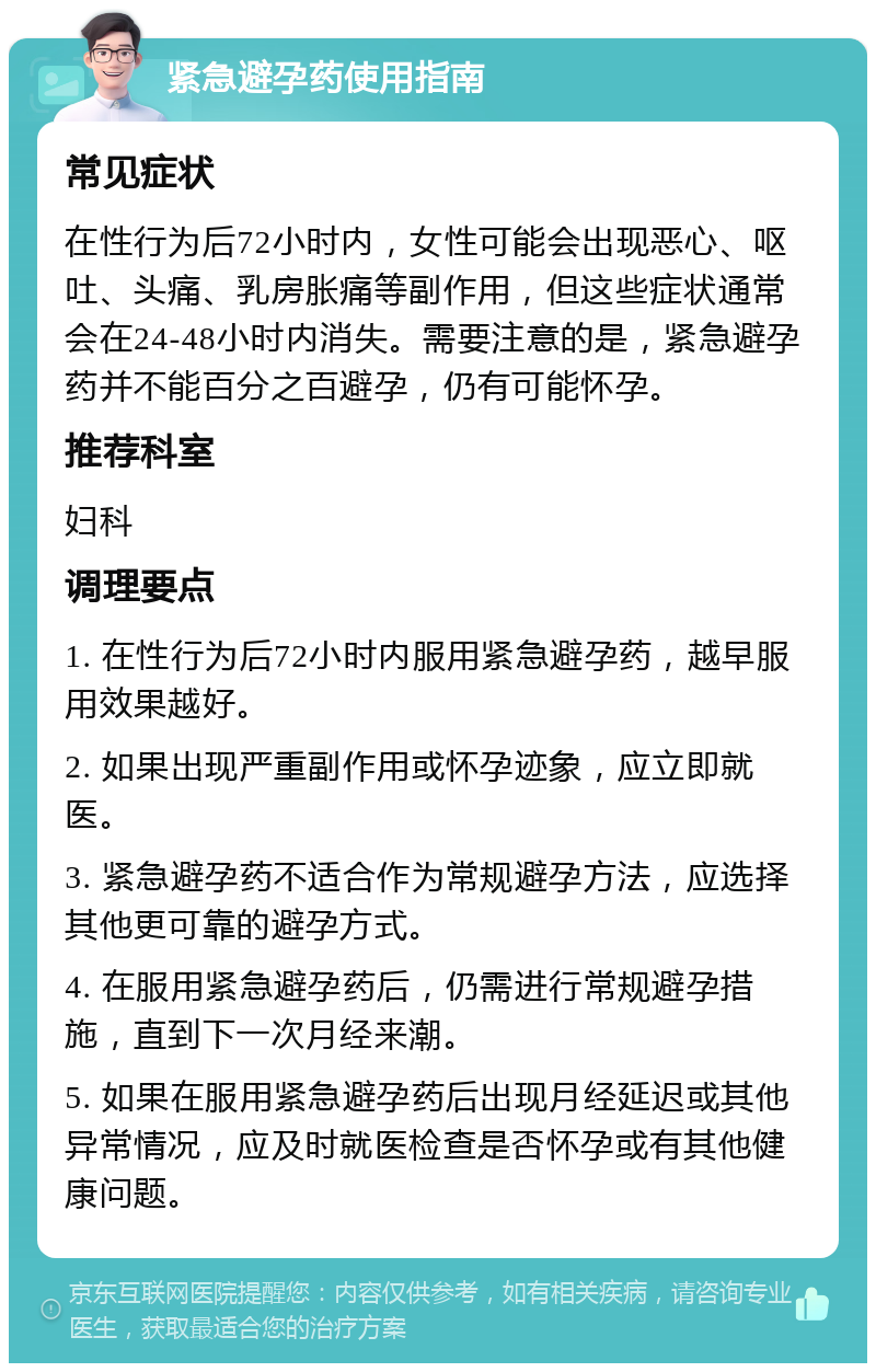 紧急避孕药使用指南 常见症状 在性行为后72小时内，女性可能会出现恶心、呕吐、头痛、乳房胀痛等副作用，但这些症状通常会在24-48小时内消失。需要注意的是，紧急避孕药并不能百分之百避孕，仍有可能怀孕。 推荐科室 妇科 调理要点 1. 在性行为后72小时内服用紧急避孕药，越早服用效果越好。 2. 如果出现严重副作用或怀孕迹象，应立即就医。 3. 紧急避孕药不适合作为常规避孕方法，应选择其他更可靠的避孕方式。 4. 在服用紧急避孕药后，仍需进行常规避孕措施，直到下一次月经来潮。 5. 如果在服用紧急避孕药后出现月经延迟或其他异常情况，应及时就医检查是否怀孕或有其他健康问题。