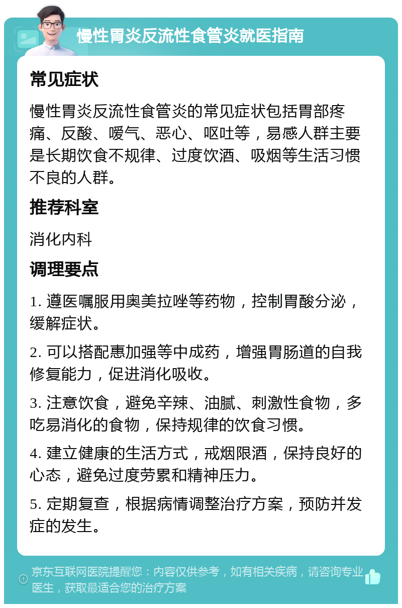 慢性胃炎反流性食管炎就医指南 常见症状 慢性胃炎反流性食管炎的常见症状包括胃部疼痛、反酸、嗳气、恶心、呕吐等，易感人群主要是长期饮食不规律、过度饮酒、吸烟等生活习惯不良的人群。 推荐科室 消化内科 调理要点 1. 遵医嘱服用奥美拉唑等药物，控制胃酸分泌，缓解症状。 2. 可以搭配惠加强等中成药，增强胃肠道的自我修复能力，促进消化吸收。 3. 注意饮食，避免辛辣、油腻、刺激性食物，多吃易消化的食物，保持规律的饮食习惯。 4. 建立健康的生活方式，戒烟限酒，保持良好的心态，避免过度劳累和精神压力。 5. 定期复查，根据病情调整治疗方案，预防并发症的发生。