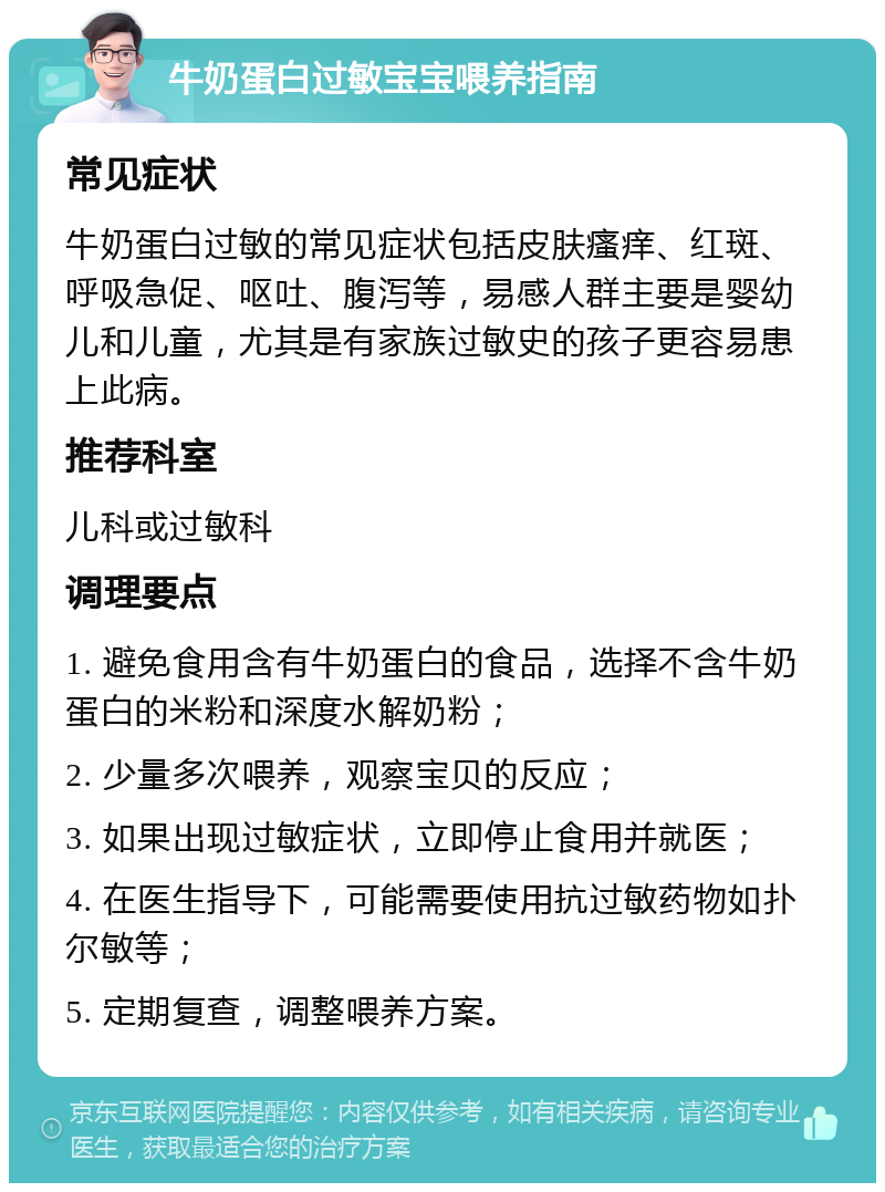 牛奶蛋白过敏宝宝喂养指南 常见症状 牛奶蛋白过敏的常见症状包括皮肤瘙痒、红斑、呼吸急促、呕吐、腹泻等，易感人群主要是婴幼儿和儿童，尤其是有家族过敏史的孩子更容易患上此病。 推荐科室 儿科或过敏科 调理要点 1. 避免食用含有牛奶蛋白的食品，选择不含牛奶蛋白的米粉和深度水解奶粉； 2. 少量多次喂养，观察宝贝的反应； 3. 如果出现过敏症状，立即停止食用并就医； 4. 在医生指导下，可能需要使用抗过敏药物如扑尔敏等； 5. 定期复查，调整喂养方案。