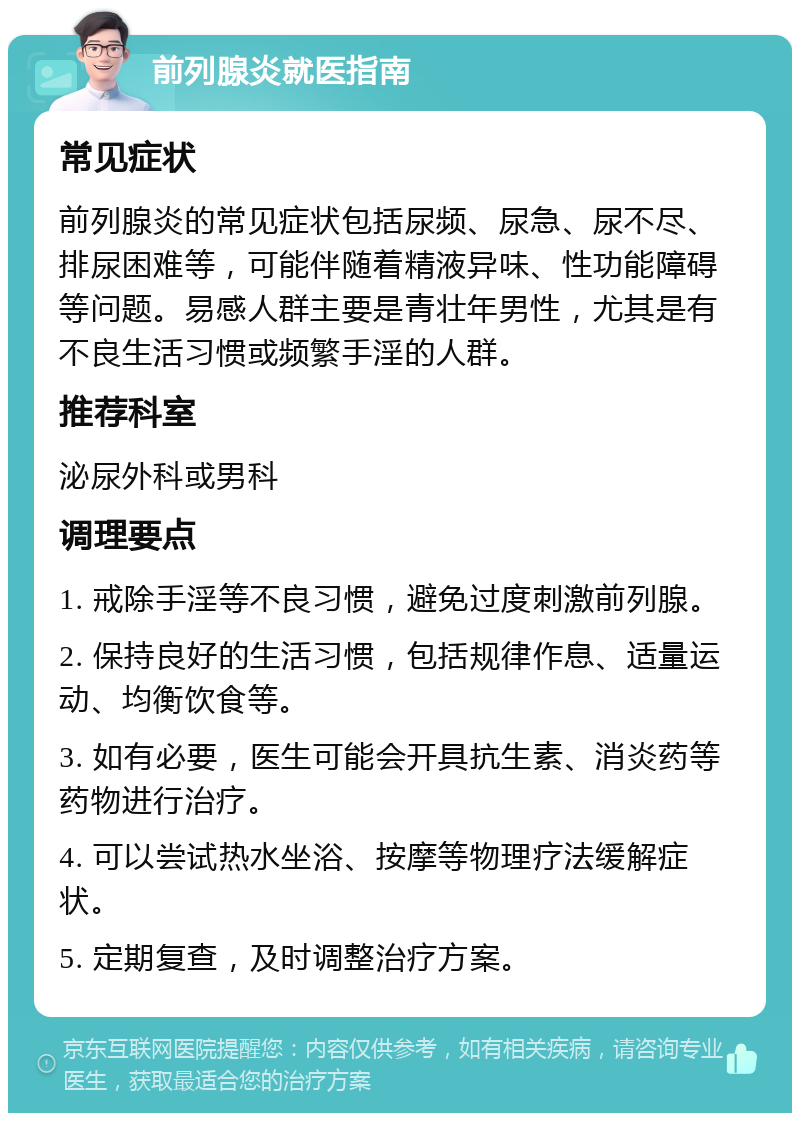 前列腺炎就医指南 常见症状 前列腺炎的常见症状包括尿频、尿急、尿不尽、排尿困难等，可能伴随着精液异味、性功能障碍等问题。易感人群主要是青壮年男性，尤其是有不良生活习惯或频繁手淫的人群。 推荐科室 泌尿外科或男科 调理要点 1. 戒除手淫等不良习惯，避免过度刺激前列腺。 2. 保持良好的生活习惯，包括规律作息、适量运动、均衡饮食等。 3. 如有必要，医生可能会开具抗生素、消炎药等药物进行治疗。 4. 可以尝试热水坐浴、按摩等物理疗法缓解症状。 5. 定期复查，及时调整治疗方案。