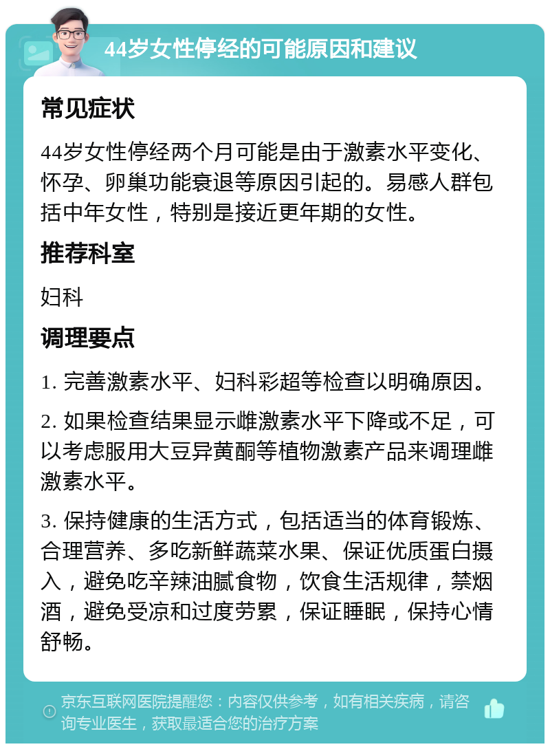 44岁女性停经的可能原因和建议 常见症状 44岁女性停经两个月可能是由于激素水平变化、怀孕、卵巢功能衰退等原因引起的。易感人群包括中年女性，特别是接近更年期的女性。 推荐科室 妇科 调理要点 1. 完善激素水平、妇科彩超等检查以明确原因。 2. 如果检查结果显示雌激素水平下降或不足，可以考虑服用大豆异黄酮等植物激素产品来调理雌激素水平。 3. 保持健康的生活方式，包括适当的体育锻炼、合理营养、多吃新鲜蔬菜水果、保证优质蛋白摄入，避免吃辛辣油腻食物，饮食生活规律，禁烟酒，避免受凉和过度劳累，保证睡眠，保持心情舒畅。