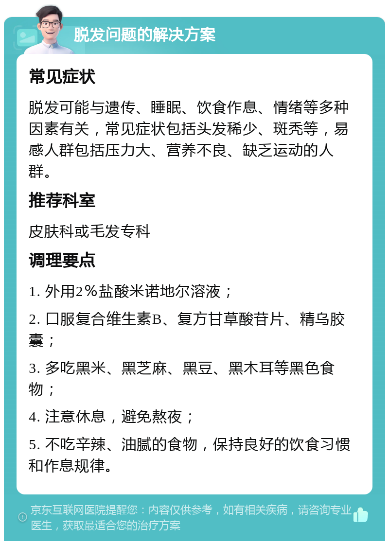 脱发问题的解决方案 常见症状 脱发可能与遗传、睡眠、饮食作息、情绪等多种因素有关，常见症状包括头发稀少、斑秃等，易感人群包括压力大、营养不良、缺乏运动的人群。 推荐科室 皮肤科或毛发专科 调理要点 1. 外用2％盐酸米诺地尔溶液； 2. 口服复合维生素B、复方甘草酸苷片、精乌胶囊； 3. 多吃黑米、黑芝麻、黑豆、黑木耳等黑色食物； 4. 注意休息，避免熬夜； 5. 不吃辛辣、油腻的食物，保持良好的饮食习惯和作息规律。