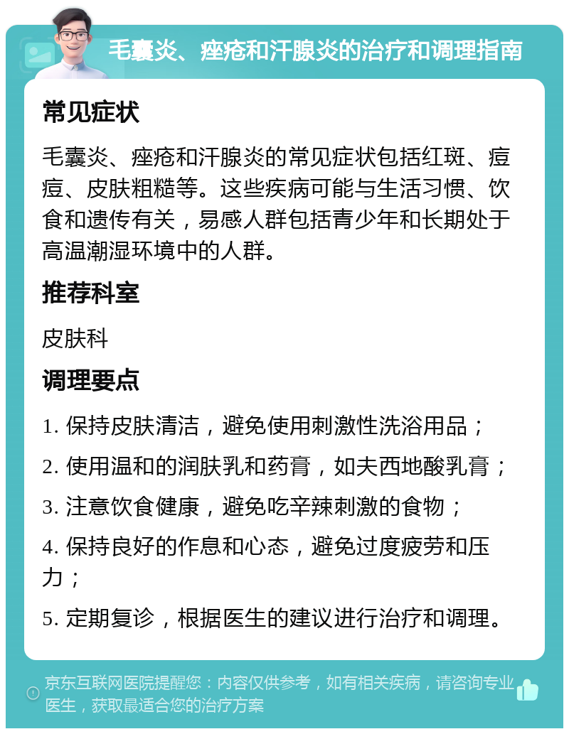 毛囊炎、痤疮和汗腺炎的治疗和调理指南 常见症状 毛囊炎、痤疮和汗腺炎的常见症状包括红斑、痘痘、皮肤粗糙等。这些疾病可能与生活习惯、饮食和遗传有关，易感人群包括青少年和长期处于高温潮湿环境中的人群。 推荐科室 皮肤科 调理要点 1. 保持皮肤清洁，避免使用刺激性洗浴用品； 2. 使用温和的润肤乳和药膏，如夫西地酸乳膏； 3. 注意饮食健康，避免吃辛辣刺激的食物； 4. 保持良好的作息和心态，避免过度疲劳和压力； 5. 定期复诊，根据医生的建议进行治疗和调理。