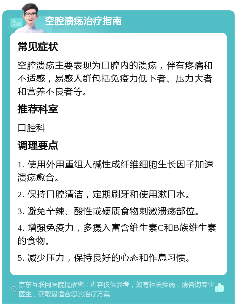 空腔溃疡治疗指南 常见症状 空腔溃疡主要表现为口腔内的溃疡，伴有疼痛和不适感，易感人群包括免疫力低下者、压力大者和营养不良者等。 推荐科室 口腔科 调理要点 1. 使用外用重组人碱性成纤维细胞生长因子加速溃疡愈合。 2. 保持口腔清洁，定期刷牙和使用漱口水。 3. 避免辛辣、酸性或硬质食物刺激溃疡部位。 4. 增强免疫力，多摄入富含维生素C和B族维生素的食物。 5. 减少压力，保持良好的心态和作息习惯。