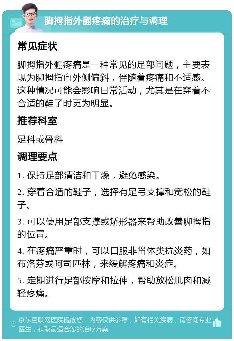 脚拇指外翻疼痛的治疗与调理 常见症状 脚拇指外翻疼痛是一种常见的足部问题，主要表现为脚拇指向外侧偏斜，伴随着疼痛和不适感。这种情况可能会影响日常活动，尤其是在穿着不合适的鞋子时更为明显。 推荐科室 足科或骨科 调理要点 1. 保持足部清洁和干燥，避免感染。 2. 穿着合适的鞋子，选择有足弓支撑和宽松的鞋子。 3. 可以使用足部支撑或矫形器来帮助改善脚拇指的位置。 4. 在疼痛严重时，可以口服非甾体类抗炎药，如布洛芬或阿司匹林，来缓解疼痛和炎症。 5. 定期进行足部按摩和拉伸，帮助放松肌肉和减轻疼痛。