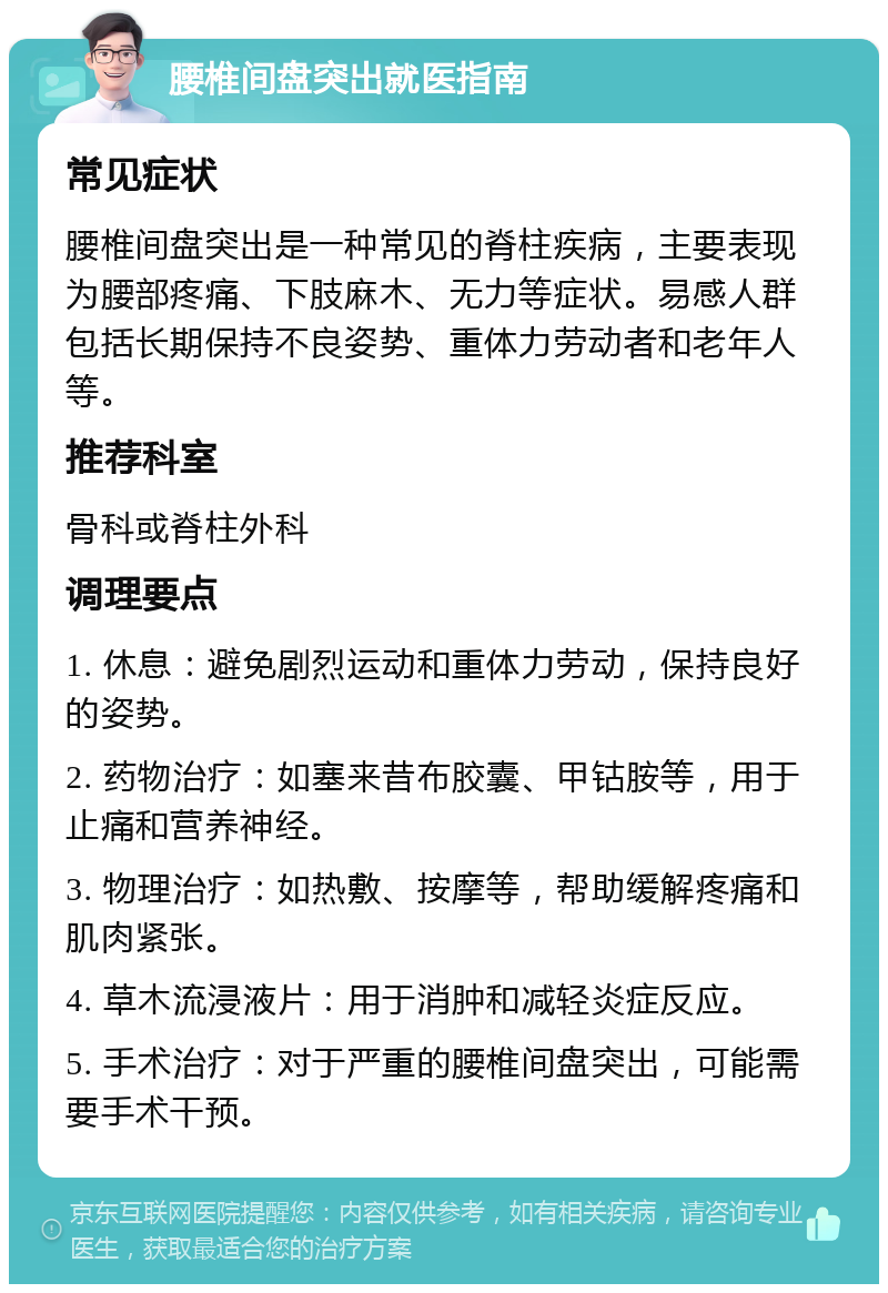 腰椎间盘突出就医指南 常见症状 腰椎间盘突出是一种常见的脊柱疾病，主要表现为腰部疼痛、下肢麻木、无力等症状。易感人群包括长期保持不良姿势、重体力劳动者和老年人等。 推荐科室 骨科或脊柱外科 调理要点 1. 休息：避免剧烈运动和重体力劳动，保持良好的姿势。 2. 药物治疗：如塞来昔布胶囊、甲钴胺等，用于止痛和营养神经。 3. 物理治疗：如热敷、按摩等，帮助缓解疼痛和肌肉紧张。 4. 草木流浸液片：用于消肿和减轻炎症反应。 5. 手术治疗：对于严重的腰椎间盘突出，可能需要手术干预。