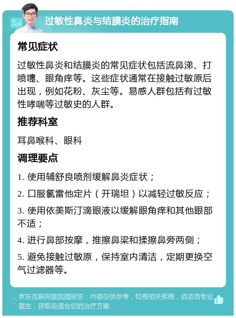 过敏性鼻炎与结膜炎的治疗指南 常见症状 过敏性鼻炎和结膜炎的常见症状包括流鼻涕、打喷嚏、眼角痒等。这些症状通常在接触过敏原后出现，例如花粉、灰尘等。易感人群包括有过敏性哮喘等过敏史的人群。 推荐科室 耳鼻喉科、眼科 调理要点 1. 使用辅舒良喷剂缓解鼻炎症状； 2. 口服氯雷他定片（开瑞坦）以减轻过敏反应； 3. 使用依美斯汀滴眼液以缓解眼角痒和其他眼部不适； 4. 进行鼻部按摩，推擦鼻梁和揉擦鼻旁两侧； 5. 避免接触过敏原，保持室内清洁，定期更换空气过滤器等。