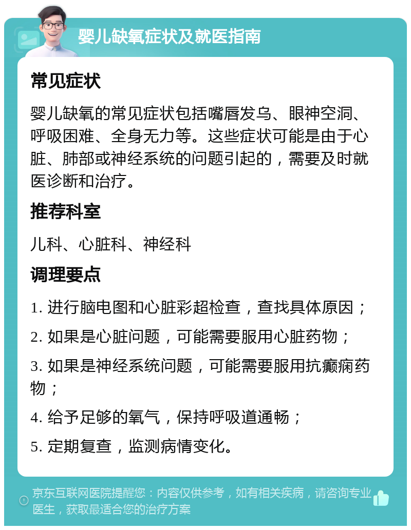 婴儿缺氧症状及就医指南 常见症状 婴儿缺氧的常见症状包括嘴唇发乌、眼神空洞、呼吸困难、全身无力等。这些症状可能是由于心脏、肺部或神经系统的问题引起的，需要及时就医诊断和治疗。 推荐科室 儿科、心脏科、神经科 调理要点 1. 进行脑电图和心脏彩超检查，查找具体原因； 2. 如果是心脏问题，可能需要服用心脏药物； 3. 如果是神经系统问题，可能需要服用抗癫痫药物； 4. 给予足够的氧气，保持呼吸道通畅； 5. 定期复查，监测病情变化。