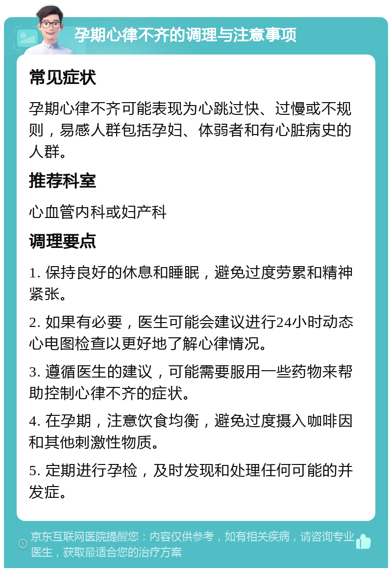 孕期心律不齐的调理与注意事项 常见症状 孕期心律不齐可能表现为心跳过快、过慢或不规则，易感人群包括孕妇、体弱者和有心脏病史的人群。 推荐科室 心血管内科或妇产科 调理要点 1. 保持良好的休息和睡眠，避免过度劳累和精神紧张。 2. 如果有必要，医生可能会建议进行24小时动态心电图检查以更好地了解心律情况。 3. 遵循医生的建议，可能需要服用一些药物来帮助控制心律不齐的症状。 4. 在孕期，注意饮食均衡，避免过度摄入咖啡因和其他刺激性物质。 5. 定期进行孕检，及时发现和处理任何可能的并发症。