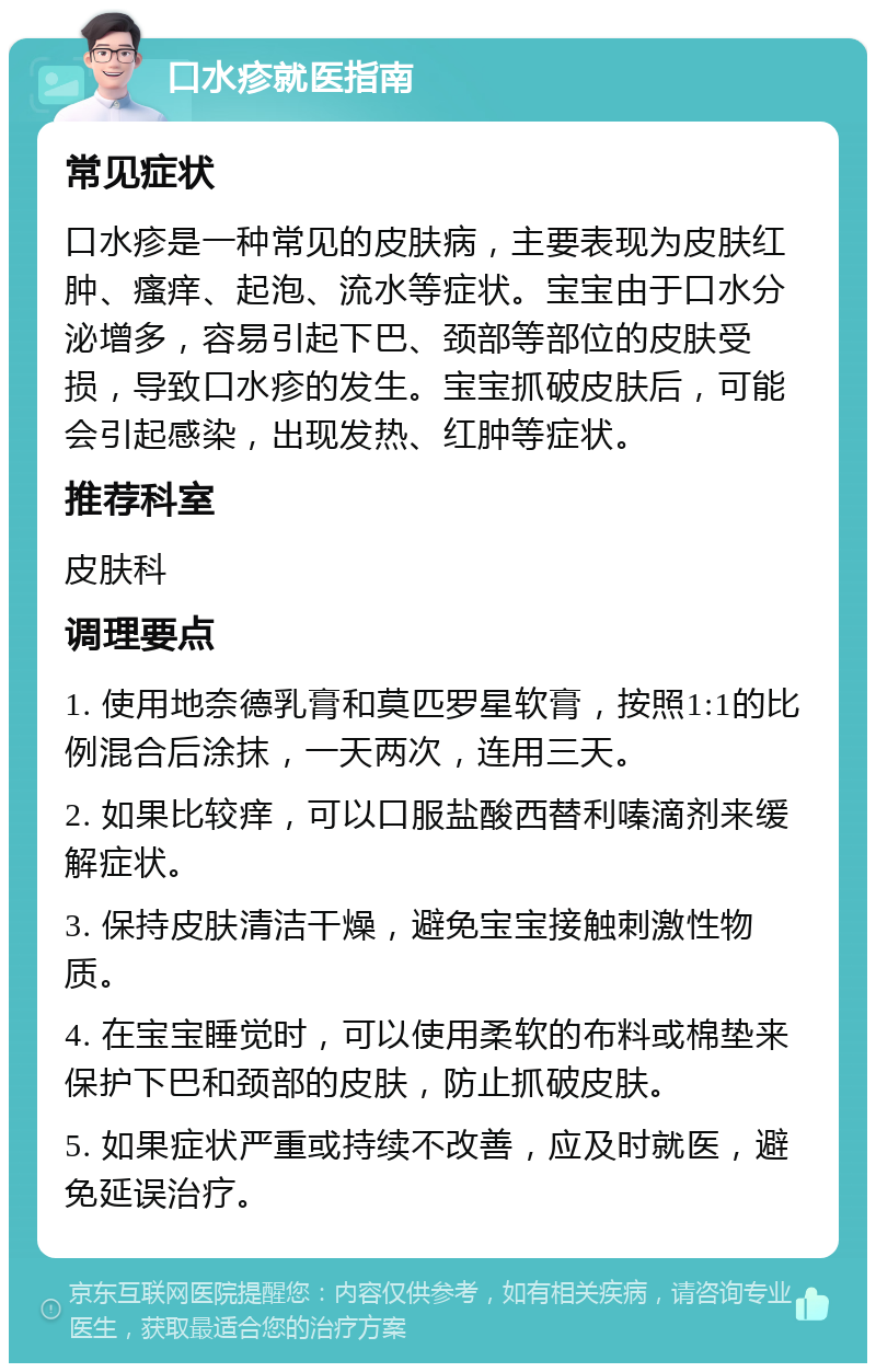 口水疹就医指南 常见症状 口水疹是一种常见的皮肤病，主要表现为皮肤红肿、瘙痒、起泡、流水等症状。宝宝由于口水分泌增多，容易引起下巴、颈部等部位的皮肤受损，导致口水疹的发生。宝宝抓破皮肤后，可能会引起感染，出现发热、红肿等症状。 推荐科室 皮肤科 调理要点 1. 使用地奈德乳膏和莫匹罗星软膏，按照1:1的比例混合后涂抹，一天两次，连用三天。 2. 如果比较痒，可以口服盐酸西替利嗪滴剂来缓解症状。 3. 保持皮肤清洁干燥，避免宝宝接触刺激性物质。 4. 在宝宝睡觉时，可以使用柔软的布料或棉垫来保护下巴和颈部的皮肤，防止抓破皮肤。 5. 如果症状严重或持续不改善，应及时就医，避免延误治疗。