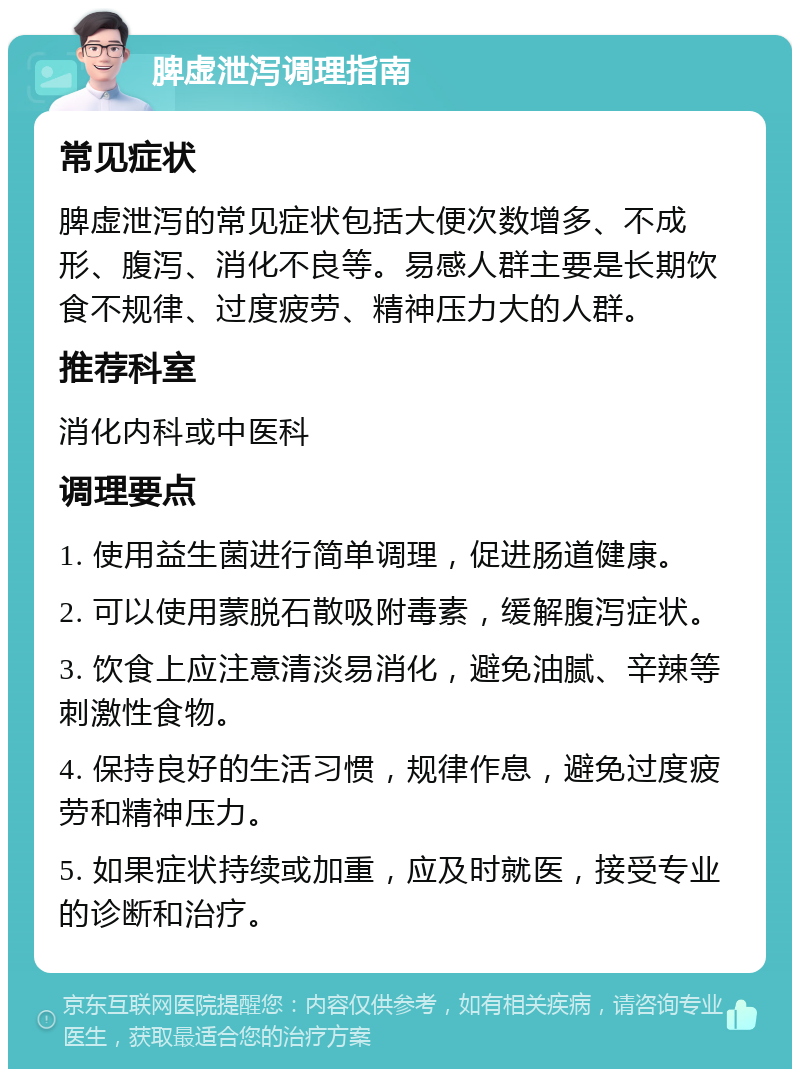 脾虚泄泻调理指南 常见症状 脾虚泄泻的常见症状包括大便次数增多、不成形、腹泻、消化不良等。易感人群主要是长期饮食不规律、过度疲劳、精神压力大的人群。 推荐科室 消化内科或中医科 调理要点 1. 使用益生菌进行简单调理，促进肠道健康。 2. 可以使用蒙脱石散吸附毒素，缓解腹泻症状。 3. 饮食上应注意清淡易消化，避免油腻、辛辣等刺激性食物。 4. 保持良好的生活习惯，规律作息，避免过度疲劳和精神压力。 5. 如果症状持续或加重，应及时就医，接受专业的诊断和治疗。