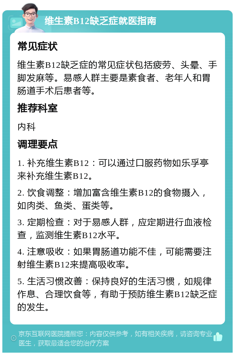 维生素B12缺乏症就医指南 常见症状 维生素B12缺乏症的常见症状包括疲劳、头晕、手脚发麻等。易感人群主要是素食者、老年人和胃肠道手术后患者等。 推荐科室 内科 调理要点 1. 补充维生素B12：可以通过口服药物如乐孚亭来补充维生素B12。 2. 饮食调整：增加富含维生素B12的食物摄入，如肉类、鱼类、蛋类等。 3. 定期检查：对于易感人群，应定期进行血液检查，监测维生素B12水平。 4. 注意吸收：如果胃肠道功能不佳，可能需要注射维生素B12来提高吸收率。 5. 生活习惯改善：保持良好的生活习惯，如规律作息、合理饮食等，有助于预防维生素B12缺乏症的发生。