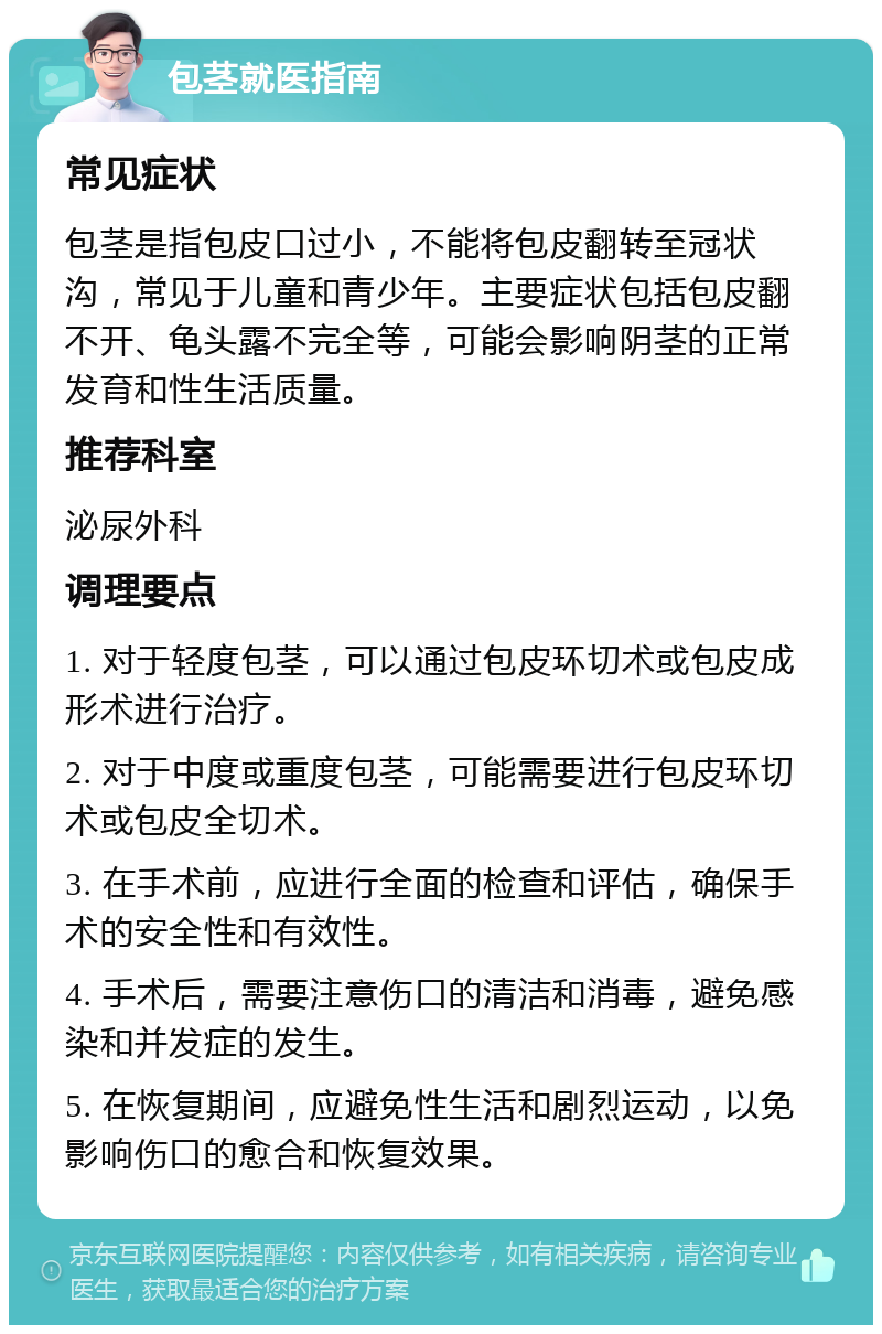 包茎就医指南 常见症状 包茎是指包皮口过小，不能将包皮翻转至冠状沟，常见于儿童和青少年。主要症状包括包皮翻不开、龟头露不完全等，可能会影响阴茎的正常发育和性生活质量。 推荐科室 泌尿外科 调理要点 1. 对于轻度包茎，可以通过包皮环切术或包皮成形术进行治疗。 2. 对于中度或重度包茎，可能需要进行包皮环切术或包皮全切术。 3. 在手术前，应进行全面的检查和评估，确保手术的安全性和有效性。 4. 手术后，需要注意伤口的清洁和消毒，避免感染和并发症的发生。 5. 在恢复期间，应避免性生活和剧烈运动，以免影响伤口的愈合和恢复效果。