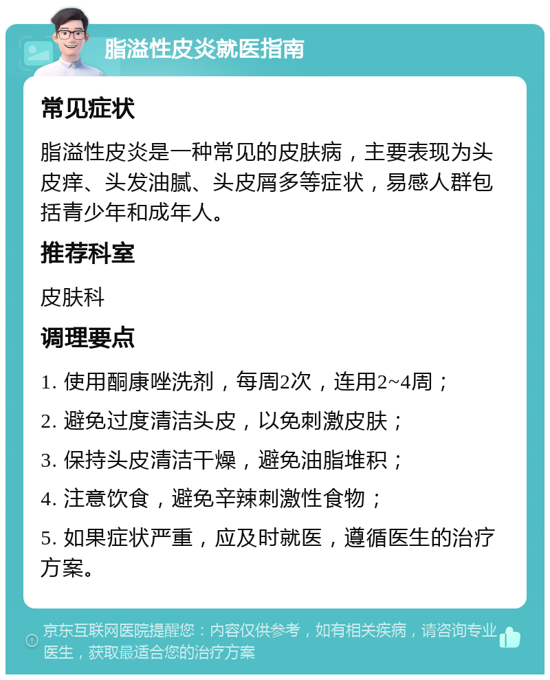 脂溢性皮炎就医指南 常见症状 脂溢性皮炎是一种常见的皮肤病，主要表现为头皮痒、头发油腻、头皮屑多等症状，易感人群包括青少年和成年人。 推荐科室 皮肤科 调理要点 1. 使用酮康唑洗剂，每周2次，连用2~4周； 2. 避免过度清洁头皮，以免刺激皮肤； 3. 保持头皮清洁干燥，避免油脂堆积； 4. 注意饮食，避免辛辣刺激性食物； 5. 如果症状严重，应及时就医，遵循医生的治疗方案。