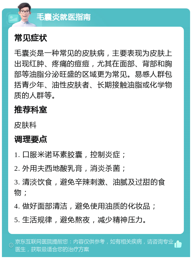 毛囊炎就医指南 常见症状 毛囊炎是一种常见的皮肤病，主要表现为皮肤上出现红肿、疼痛的痘痘，尤其在面部、背部和胸部等油脂分泌旺盛的区域更为常见。易感人群包括青少年、油性皮肤者、长期接触油脂或化学物质的人群等。 推荐科室 皮肤科 调理要点 1. 口服米诺环素胶囊，控制炎症； 2. 外用夫西地酸乳膏，消炎杀菌； 3. 清淡饮食，避免辛辣刺激、油腻及过甜的食物； 4. 做好面部清洁，避免使用油质的化妆品； 5. 生活规律，避免熬夜，减少精神压力。