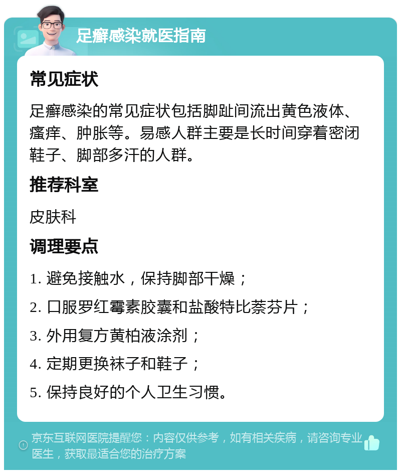 足癣感染就医指南 常见症状 足癣感染的常见症状包括脚趾间流出黄色液体、瘙痒、肿胀等。易感人群主要是长时间穿着密闭鞋子、脚部多汗的人群。 推荐科室 皮肤科 调理要点 1. 避免接触水，保持脚部干燥； 2. 口服罗红霉素胶囊和盐酸特比萘芬片； 3. 外用复方黄柏液涂剂； 4. 定期更换袜子和鞋子； 5. 保持良好的个人卫生习惯。