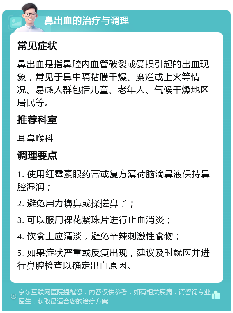 鼻出血的治疗与调理 常见症状 鼻出血是指鼻腔内血管破裂或受损引起的出血现象，常见于鼻中隔粘膜干燥、糜烂或上火等情况。易感人群包括儿童、老年人、气候干燥地区居民等。 推荐科室 耳鼻喉科 调理要点 1. 使用红霉素眼药膏或复方薄荷脑滴鼻液保持鼻腔湿润； 2. 避免用力擤鼻或揉搓鼻子； 3. 可以服用裸花紫珠片进行止血消炎； 4. 饮食上应清淡，避免辛辣刺激性食物； 5. 如果症状严重或反复出现，建议及时就医并进行鼻腔检查以确定出血原因。