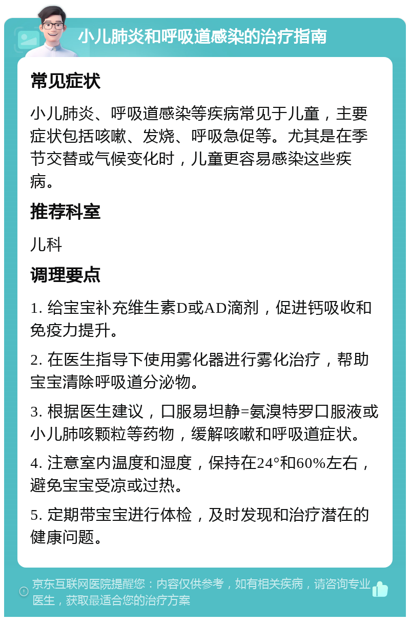 小儿肺炎和呼吸道感染的治疗指南 常见症状 小儿肺炎、呼吸道感染等疾病常见于儿童，主要症状包括咳嗽、发烧、呼吸急促等。尤其是在季节交替或气候变化时，儿童更容易感染这些疾病。 推荐科室 儿科 调理要点 1. 给宝宝补充维生素D或AD滴剂，促进钙吸收和免疫力提升。 2. 在医生指导下使用雾化器进行雾化治疗，帮助宝宝清除呼吸道分泌物。 3. 根据医生建议，口服易坦静=氨溴特罗口服液或小儿肺咳颗粒等药物，缓解咳嗽和呼吸道症状。 4. 注意室内温度和湿度，保持在24°和60%左右，避免宝宝受凉或过热。 5. 定期带宝宝进行体检，及时发现和治疗潜在的健康问题。