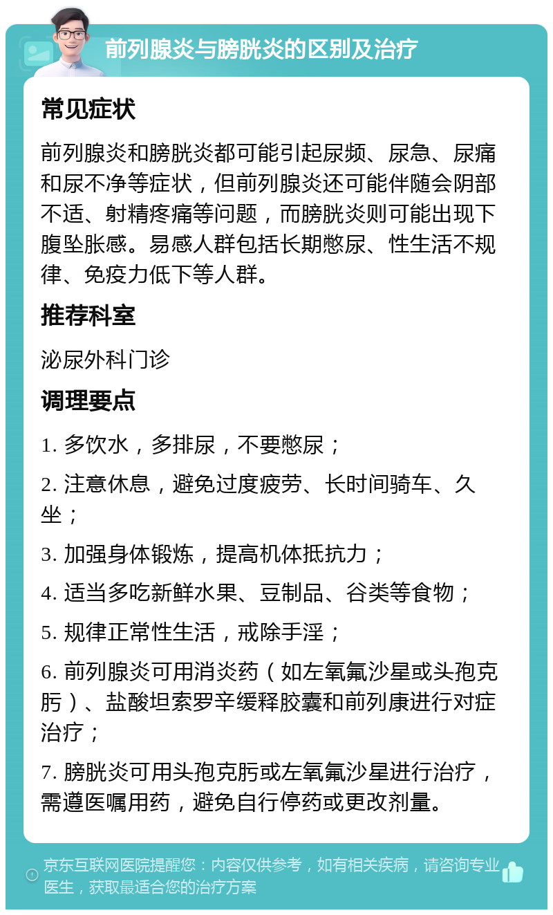 前列腺炎与膀胱炎的区别及治疗 常见症状 前列腺炎和膀胱炎都可能引起尿频、尿急、尿痛和尿不净等症状，但前列腺炎还可能伴随会阴部不适、射精疼痛等问题，而膀胱炎则可能出现下腹坠胀感。易感人群包括长期憋尿、性生活不规律、免疫力低下等人群。 推荐科室 泌尿外科门诊 调理要点 1. 多饮水，多排尿，不要憋尿； 2. 注意休息，避免过度疲劳、长时间骑车、久坐； 3. 加强身体锻炼，提高机体抵抗力； 4. 适当多吃新鲜水果、豆制品、谷类等食物； 5. 规律正常性生活，戒除手淫； 6. 前列腺炎可用消炎药（如左氧氟沙星或头孢克肟）、盐酸坦索罗辛缓释胶囊和前列康进行对症治疗； 7. 膀胱炎可用头孢克肟或左氧氟沙星进行治疗，需遵医嘱用药，避免自行停药或更改剂量。