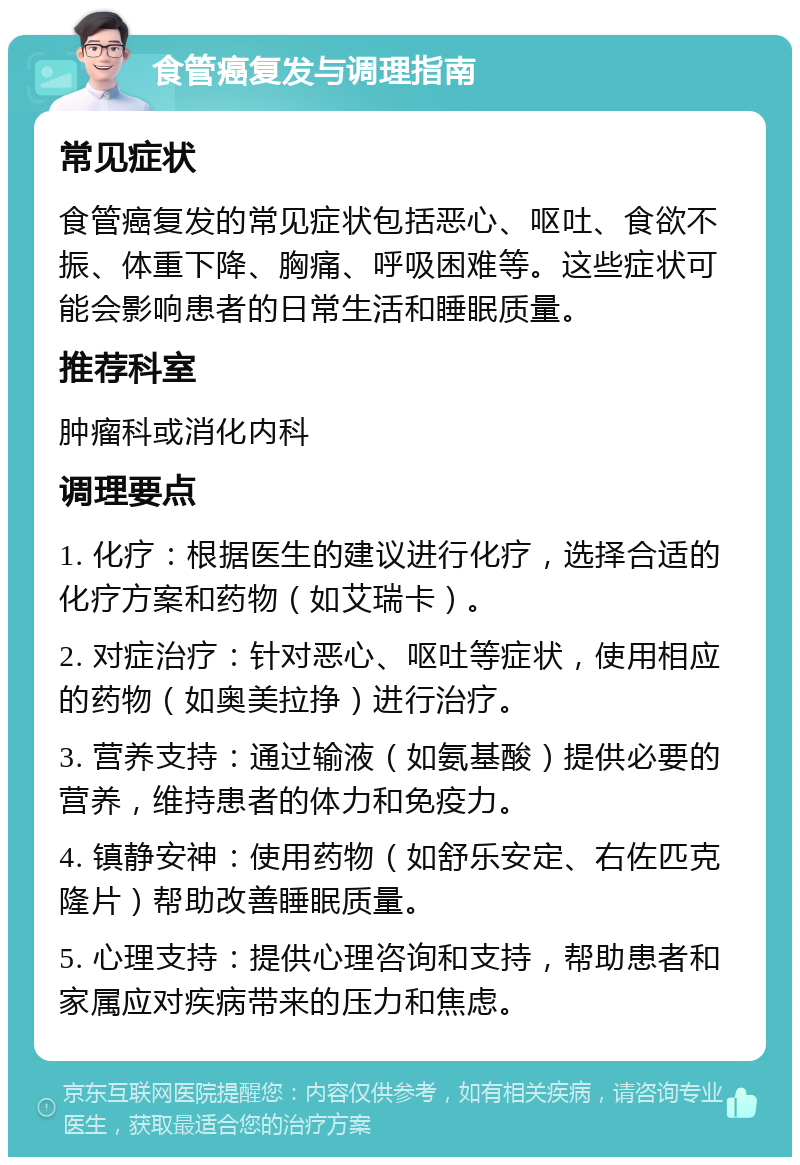 食管癌复发与调理指南 常见症状 食管癌复发的常见症状包括恶心、呕吐、食欲不振、体重下降、胸痛、呼吸困难等。这些症状可能会影响患者的日常生活和睡眠质量。 推荐科室 肿瘤科或消化内科 调理要点 1. 化疗：根据医生的建议进行化疗，选择合适的化疗方案和药物（如艾瑞卡）。 2. 对症治疗：针对恶心、呕吐等症状，使用相应的药物（如奥美拉挣）进行治疗。 3. 营养支持：通过输液（如氨基酸）提供必要的营养，维持患者的体力和免疫力。 4. 镇静安神：使用药物（如舒乐安定、右佐匹克隆片）帮助改善睡眠质量。 5. 心理支持：提供心理咨询和支持，帮助患者和家属应对疾病带来的压力和焦虑。