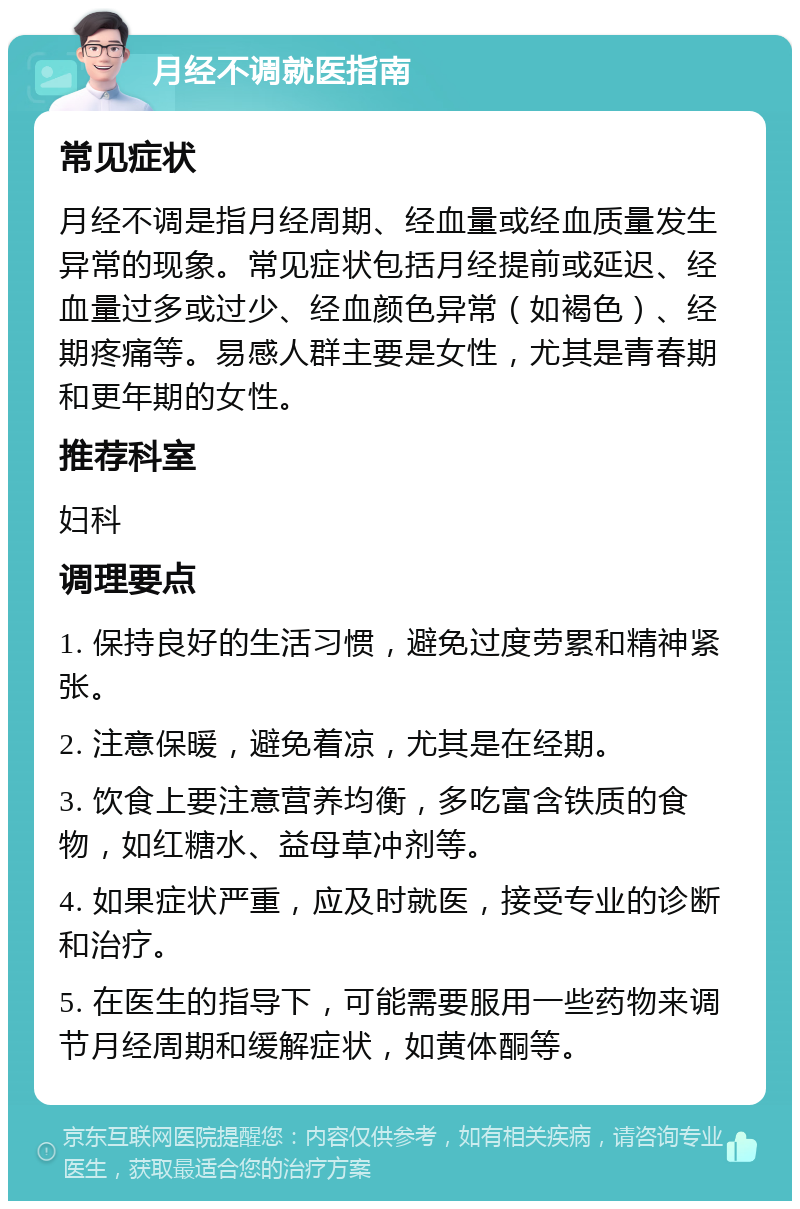 月经不调就医指南 常见症状 月经不调是指月经周期、经血量或经血质量发生异常的现象。常见症状包括月经提前或延迟、经血量过多或过少、经血颜色异常（如褐色）、经期疼痛等。易感人群主要是女性，尤其是青春期和更年期的女性。 推荐科室 妇科 调理要点 1. 保持良好的生活习惯，避免过度劳累和精神紧张。 2. 注意保暖，避免着凉，尤其是在经期。 3. 饮食上要注意营养均衡，多吃富含铁质的食物，如红糖水、益母草冲剂等。 4. 如果症状严重，应及时就医，接受专业的诊断和治疗。 5. 在医生的指导下，可能需要服用一些药物来调节月经周期和缓解症状，如黄体酮等。