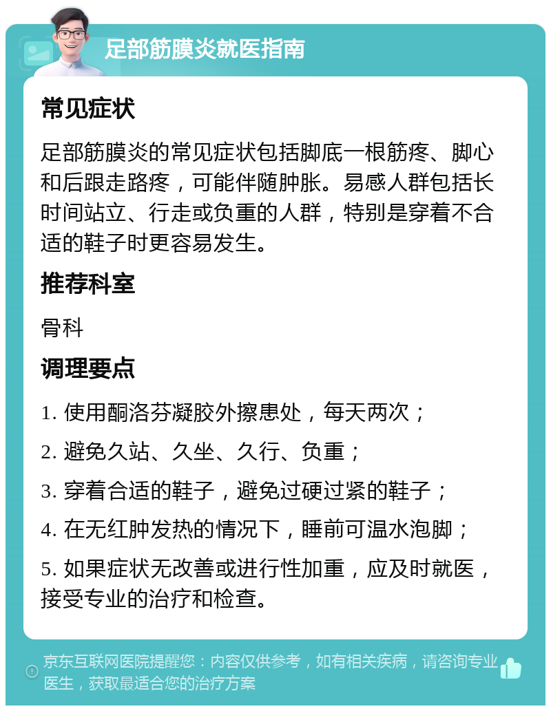 足部筋膜炎就医指南 常见症状 足部筋膜炎的常见症状包括脚底一根筋疼、脚心和后跟走路疼，可能伴随肿胀。易感人群包括长时间站立、行走或负重的人群，特别是穿着不合适的鞋子时更容易发生。 推荐科室 骨科 调理要点 1. 使用酮洛芬凝胶外擦患处，每天两次； 2. 避免久站、久坐、久行、负重； 3. 穿着合适的鞋子，避免过硬过紧的鞋子； 4. 在无红肿发热的情况下，睡前可温水泡脚； 5. 如果症状无改善或进行性加重，应及时就医，接受专业的治疗和检查。