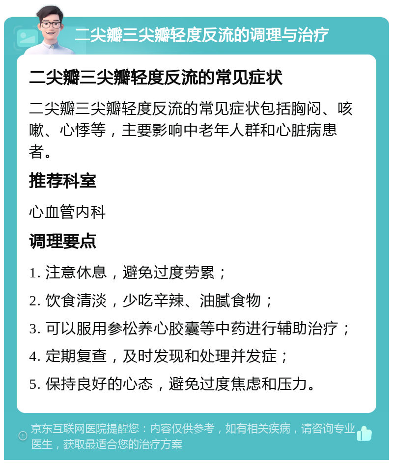 二尖瓣三尖瓣轻度反流的调理与治疗 二尖瓣三尖瓣轻度反流的常见症状 二尖瓣三尖瓣轻度反流的常见症状包括胸闷、咳嗽、心悸等，主要影响中老年人群和心脏病患者。 推荐科室 心血管内科 调理要点 1. 注意休息，避免过度劳累； 2. 饮食清淡，少吃辛辣、油腻食物； 3. 可以服用参松养心胶囊等中药进行辅助治疗； 4. 定期复查，及时发现和处理并发症； 5. 保持良好的心态，避免过度焦虑和压力。