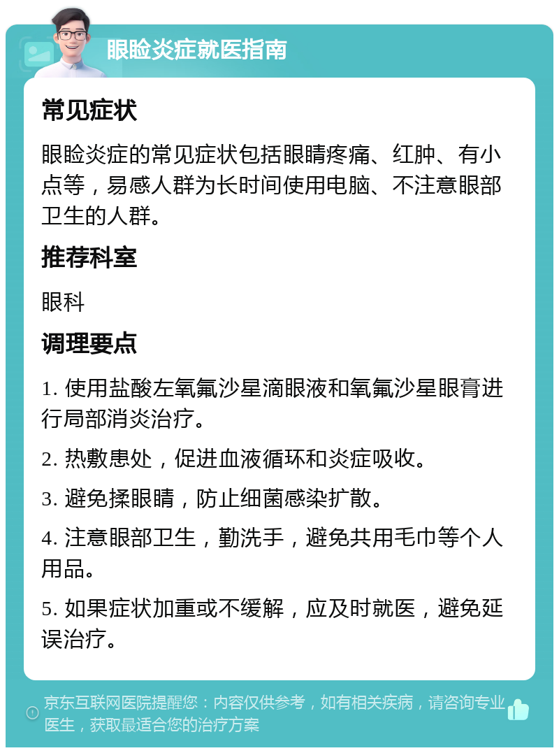 眼睑炎症就医指南 常见症状 眼睑炎症的常见症状包括眼睛疼痛、红肿、有小点等，易感人群为长时间使用电脑、不注意眼部卫生的人群。 推荐科室 眼科 调理要点 1. 使用盐酸左氧氟沙星滴眼液和氧氟沙星眼膏进行局部消炎治疗。 2. 热敷患处，促进血液循环和炎症吸收。 3. 避免揉眼睛，防止细菌感染扩散。 4. 注意眼部卫生，勤洗手，避免共用毛巾等个人用品。 5. 如果症状加重或不缓解，应及时就医，避免延误治疗。