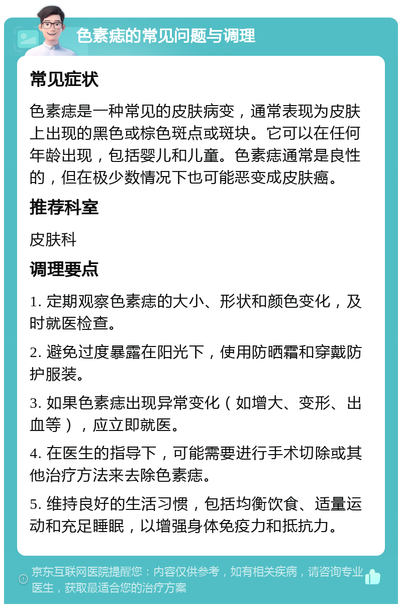 色素痣的常见问题与调理 常见症状 色素痣是一种常见的皮肤病变，通常表现为皮肤上出现的黑色或棕色斑点或斑块。它可以在任何年龄出现，包括婴儿和儿童。色素痣通常是良性的，但在极少数情况下也可能恶变成皮肤癌。 推荐科室 皮肤科 调理要点 1. 定期观察色素痣的大小、形状和颜色变化，及时就医检查。 2. 避免过度暴露在阳光下，使用防晒霜和穿戴防护服装。 3. 如果色素痣出现异常变化（如增大、变形、出血等），应立即就医。 4. 在医生的指导下，可能需要进行手术切除或其他治疗方法来去除色素痣。 5. 维持良好的生活习惯，包括均衡饮食、适量运动和充足睡眠，以增强身体免疫力和抵抗力。