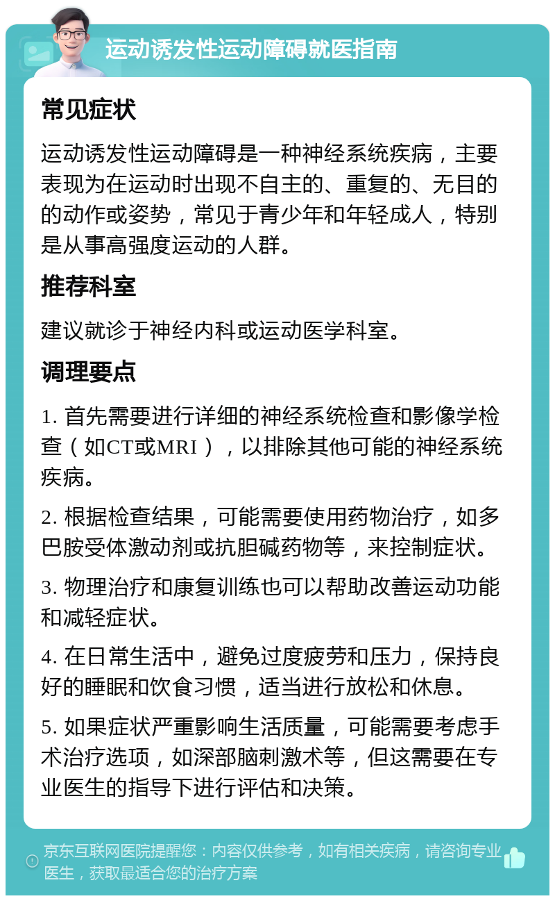 运动诱发性运动障碍就医指南 常见症状 运动诱发性运动障碍是一种神经系统疾病，主要表现为在运动时出现不自主的、重复的、无目的的动作或姿势，常见于青少年和年轻成人，特别是从事高强度运动的人群。 推荐科室 建议就诊于神经内科或运动医学科室。 调理要点 1. 首先需要进行详细的神经系统检查和影像学检查（如CT或MRI），以排除其他可能的神经系统疾病。 2. 根据检查结果，可能需要使用药物治疗，如多巴胺受体激动剂或抗胆碱药物等，来控制症状。 3. 物理治疗和康复训练也可以帮助改善运动功能和减轻症状。 4. 在日常生活中，避免过度疲劳和压力，保持良好的睡眠和饮食习惯，适当进行放松和休息。 5. 如果症状严重影响生活质量，可能需要考虑手术治疗选项，如深部脑刺激术等，但这需要在专业医生的指导下进行评估和决策。