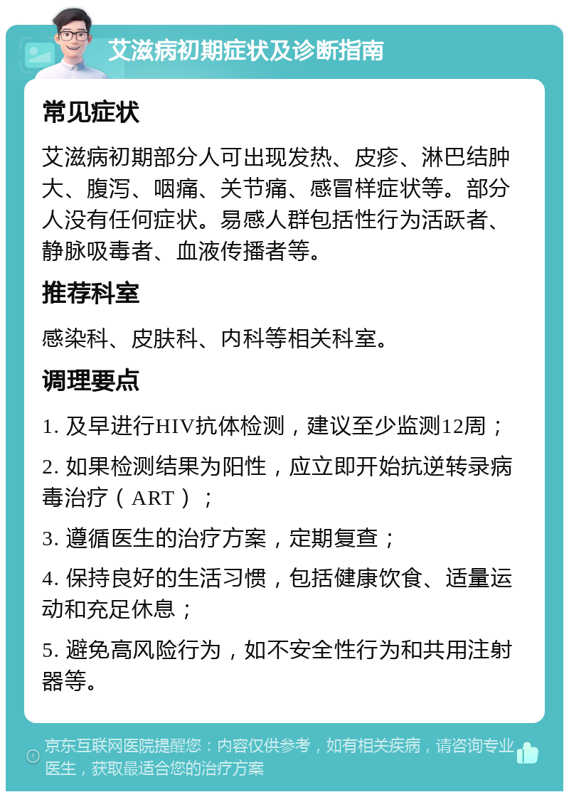 艾滋病初期症状及诊断指南 常见症状 艾滋病初期部分人可出现发热、皮疹、淋巴结肿大、腹泻、咽痛、关节痛、感冒样症状等。部分人没有任何症状。易感人群包括性行为活跃者、静脉吸毒者、血液传播者等。 推荐科室 感染科、皮肤科、内科等相关科室。 调理要点 1. 及早进行HIV抗体检测，建议至少监测12周； 2. 如果检测结果为阳性，应立即开始抗逆转录病毒治疗（ART）； 3. 遵循医生的治疗方案，定期复查； 4. 保持良好的生活习惯，包括健康饮食、适量运动和充足休息； 5. 避免高风险行为，如不安全性行为和共用注射器等。