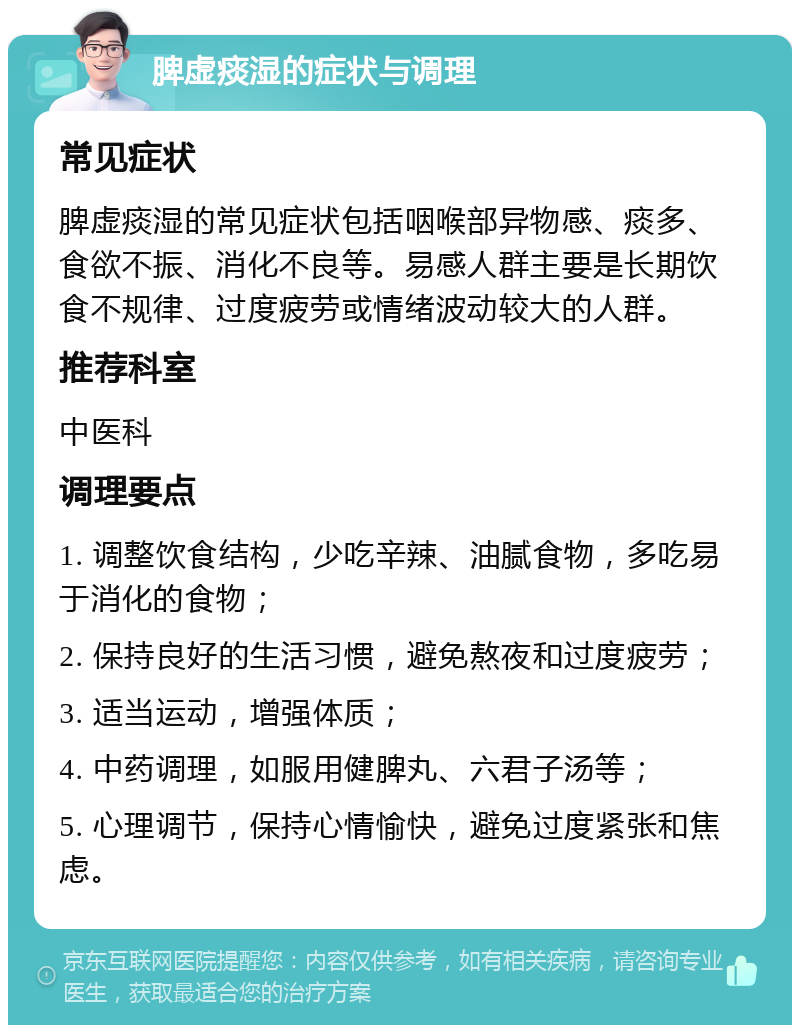 脾虚痰湿的症状与调理 常见症状 脾虚痰湿的常见症状包括咽喉部异物感、痰多、食欲不振、消化不良等。易感人群主要是长期饮食不规律、过度疲劳或情绪波动较大的人群。 推荐科室 中医科 调理要点 1. 调整饮食结构，少吃辛辣、油腻食物，多吃易于消化的食物； 2. 保持良好的生活习惯，避免熬夜和过度疲劳； 3. 适当运动，增强体质； 4. 中药调理，如服用健脾丸、六君子汤等； 5. 心理调节，保持心情愉快，避免过度紧张和焦虑。