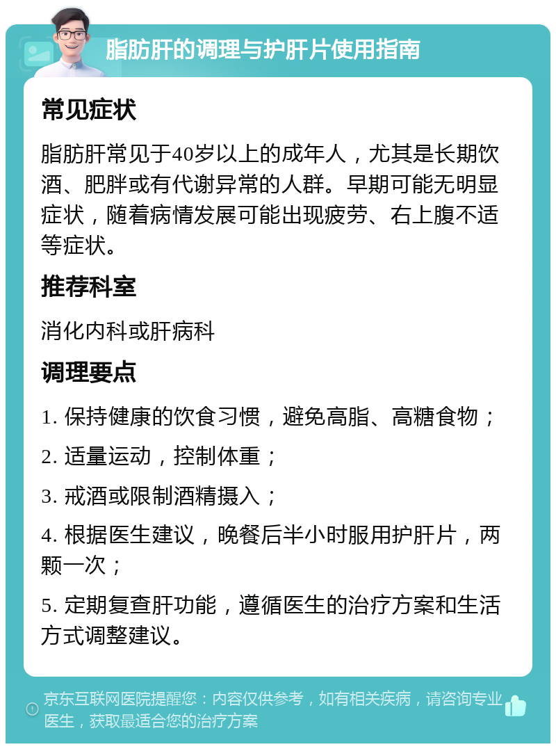 脂肪肝的调理与护肝片使用指南 常见症状 脂肪肝常见于40岁以上的成年人，尤其是长期饮酒、肥胖或有代谢异常的人群。早期可能无明显症状，随着病情发展可能出现疲劳、右上腹不适等症状。 推荐科室 消化内科或肝病科 调理要点 1. 保持健康的饮食习惯，避免高脂、高糖食物； 2. 适量运动，控制体重； 3. 戒酒或限制酒精摄入； 4. 根据医生建议，晚餐后半小时服用护肝片，两颗一次； 5. 定期复查肝功能，遵循医生的治疗方案和生活方式调整建议。