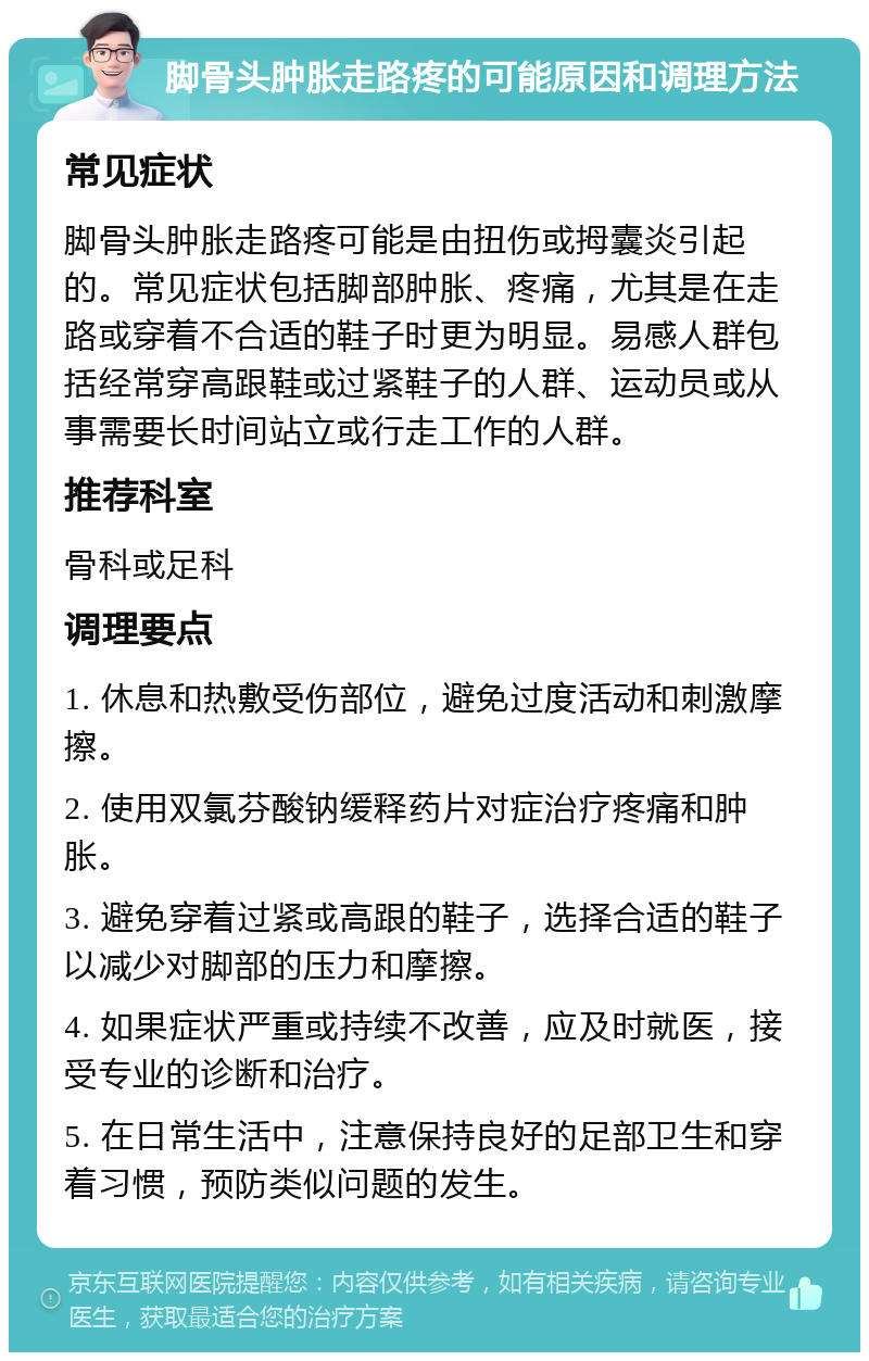 脚骨头肿胀走路疼的可能原因和调理方法 常见症状 脚骨头肿胀走路疼可能是由扭伤或拇囊炎引起的。常见症状包括脚部肿胀、疼痛，尤其是在走路或穿着不合适的鞋子时更为明显。易感人群包括经常穿高跟鞋或过紧鞋子的人群、运动员或从事需要长时间站立或行走工作的人群。 推荐科室 骨科或足科 调理要点 1. 休息和热敷受伤部位，避免过度活动和刺激摩擦。 2. 使用双氯芬酸钠缓释药片对症治疗疼痛和肿胀。 3. 避免穿着过紧或高跟的鞋子，选择合适的鞋子以减少对脚部的压力和摩擦。 4. 如果症状严重或持续不改善，应及时就医，接受专业的诊断和治疗。 5. 在日常生活中，注意保持良好的足部卫生和穿着习惯，预防类似问题的发生。