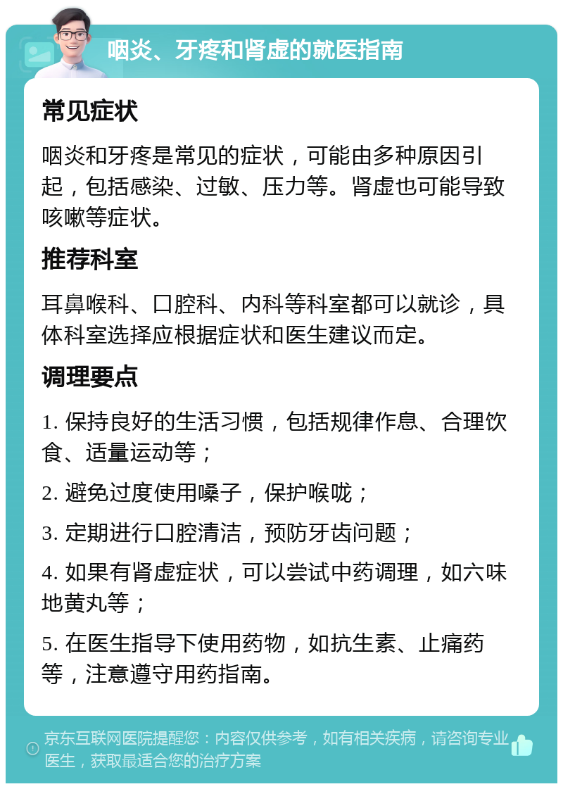 咽炎、牙疼和肾虚的就医指南 常见症状 咽炎和牙疼是常见的症状，可能由多种原因引起，包括感染、过敏、压力等。肾虚也可能导致咳嗽等症状。 推荐科室 耳鼻喉科、口腔科、内科等科室都可以就诊，具体科室选择应根据症状和医生建议而定。 调理要点 1. 保持良好的生活习惯，包括规律作息、合理饮食、适量运动等； 2. 避免过度使用嗓子，保护喉咙； 3. 定期进行口腔清洁，预防牙齿问题； 4. 如果有肾虚症状，可以尝试中药调理，如六味地黄丸等； 5. 在医生指导下使用药物，如抗生素、止痛药等，注意遵守用药指南。