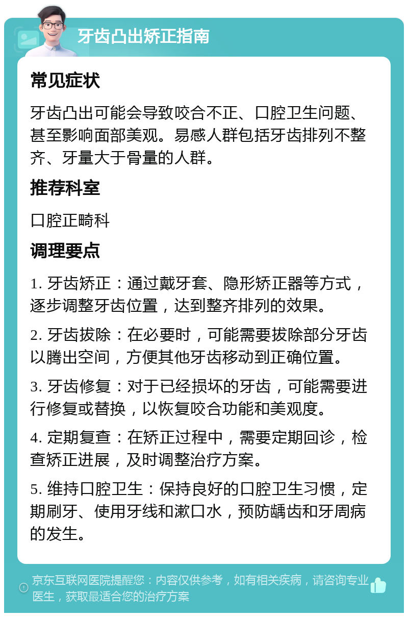 牙齿凸出矫正指南 常见症状 牙齿凸出可能会导致咬合不正、口腔卫生问题、甚至影响面部美观。易感人群包括牙齿排列不整齐、牙量大于骨量的人群。 推荐科室 口腔正畸科 调理要点 1. 牙齿矫正：通过戴牙套、隐形矫正器等方式，逐步调整牙齿位置，达到整齐排列的效果。 2. 牙齿拔除：在必要时，可能需要拔除部分牙齿以腾出空间，方便其他牙齿移动到正确位置。 3. 牙齿修复：对于已经损坏的牙齿，可能需要进行修复或替换，以恢复咬合功能和美观度。 4. 定期复查：在矫正过程中，需要定期回诊，检查矫正进展，及时调整治疗方案。 5. 维持口腔卫生：保持良好的口腔卫生习惯，定期刷牙、使用牙线和漱口水，预防龋齿和牙周病的发生。