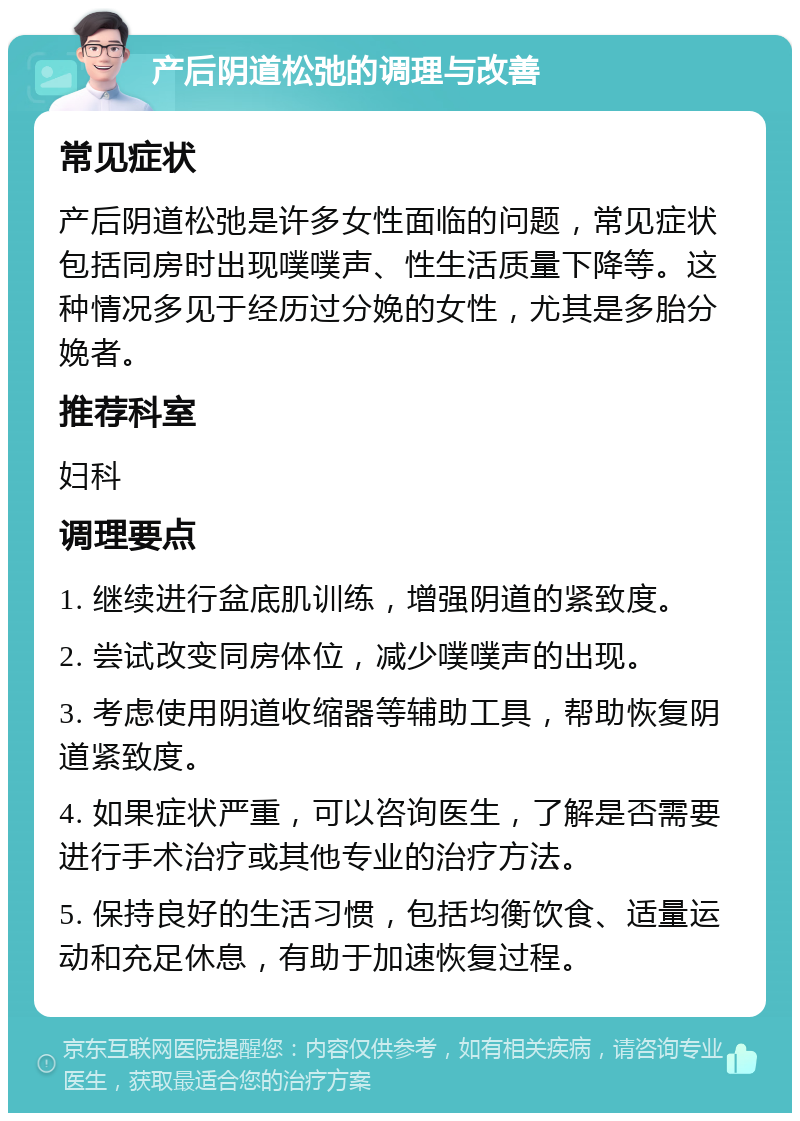 产后阴道松弛的调理与改善 常见症状 产后阴道松弛是许多女性面临的问题，常见症状包括同房时出现噗噗声、性生活质量下降等。这种情况多见于经历过分娩的女性，尤其是多胎分娩者。 推荐科室 妇科 调理要点 1. 继续进行盆底肌训练，增强阴道的紧致度。 2. 尝试改变同房体位，减少噗噗声的出现。 3. 考虑使用阴道收缩器等辅助工具，帮助恢复阴道紧致度。 4. 如果症状严重，可以咨询医生，了解是否需要进行手术治疗或其他专业的治疗方法。 5. 保持良好的生活习惯，包括均衡饮食、适量运动和充足休息，有助于加速恢复过程。