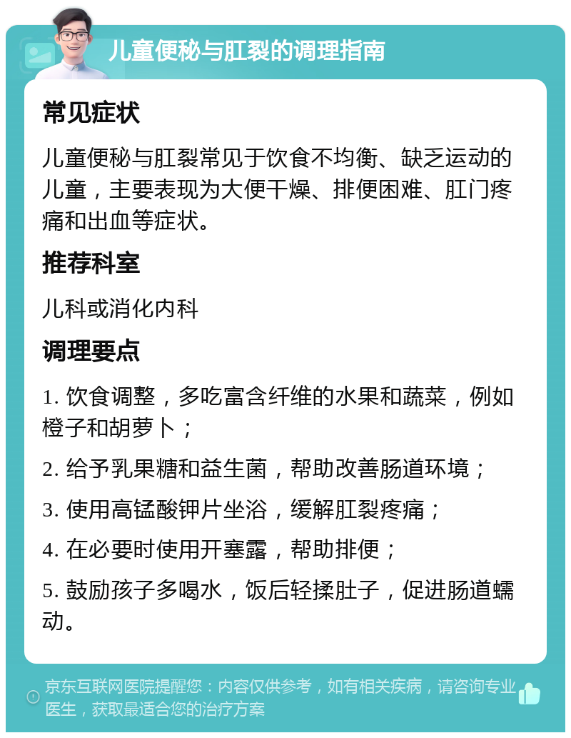 儿童便秘与肛裂的调理指南 常见症状 儿童便秘与肛裂常见于饮食不均衡、缺乏运动的儿童，主要表现为大便干燥、排便困难、肛门疼痛和出血等症状。 推荐科室 儿科或消化内科 调理要点 1. 饮食调整，多吃富含纤维的水果和蔬菜，例如橙子和胡萝卜； 2. 给予乳果糖和益生菌，帮助改善肠道环境； 3. 使用高锰酸钾片坐浴，缓解肛裂疼痛； 4. 在必要时使用开塞露，帮助排便； 5. 鼓励孩子多喝水，饭后轻揉肚子，促进肠道蠕动。