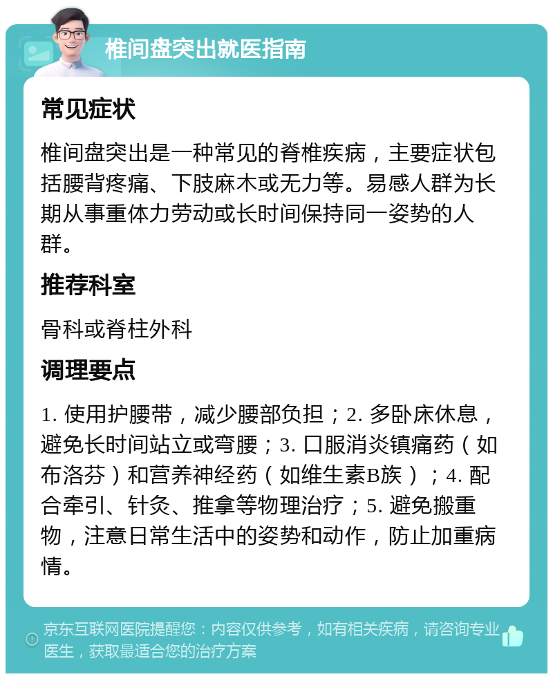 椎间盘突出就医指南 常见症状 椎间盘突出是一种常见的脊椎疾病，主要症状包括腰背疼痛、下肢麻木或无力等。易感人群为长期从事重体力劳动或长时间保持同一姿势的人群。 推荐科室 骨科或脊柱外科 调理要点 1. 使用护腰带，减少腰部负担；2. 多卧床休息，避免长时间站立或弯腰；3. 口服消炎镇痛药（如布洛芬）和营养神经药（如维生素B族）；4. 配合牵引、针灸、推拿等物理治疗；5. 避免搬重物，注意日常生活中的姿势和动作，防止加重病情。