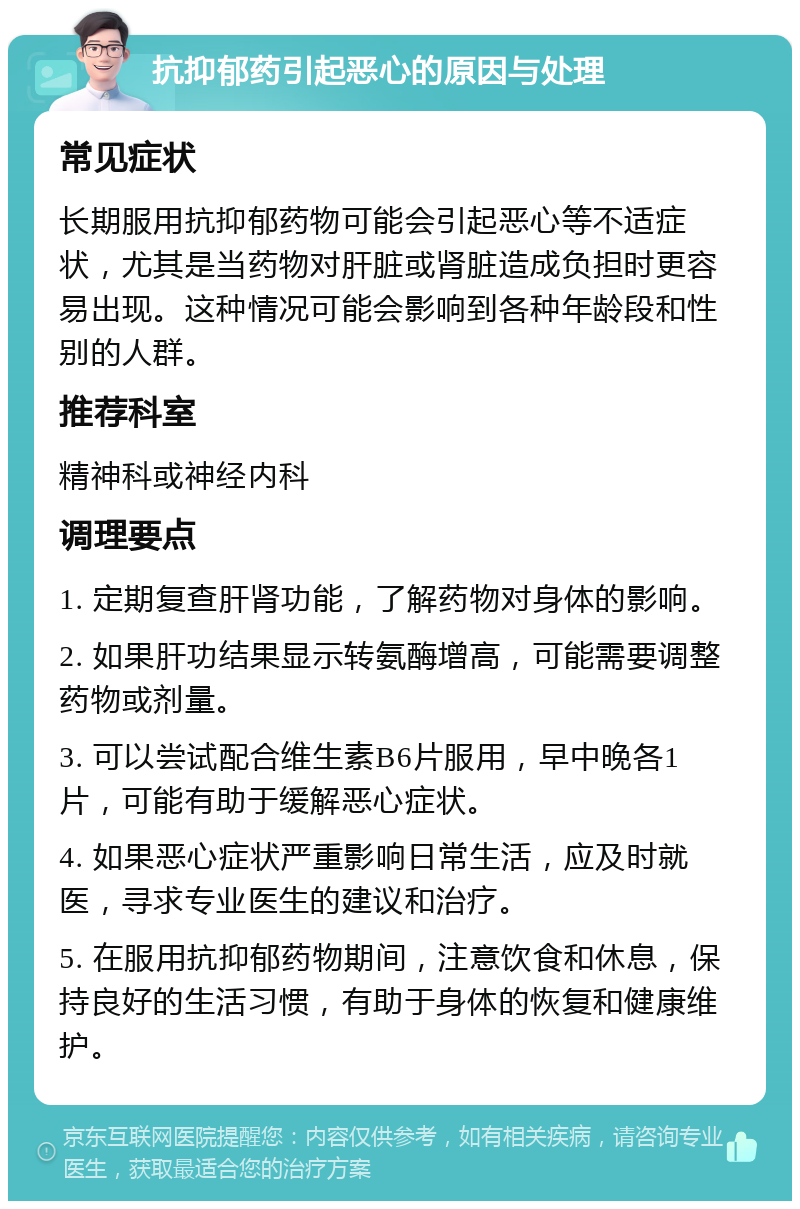 抗抑郁药引起恶心的原因与处理 常见症状 长期服用抗抑郁药物可能会引起恶心等不适症状，尤其是当药物对肝脏或肾脏造成负担时更容易出现。这种情况可能会影响到各种年龄段和性别的人群。 推荐科室 精神科或神经内科 调理要点 1. 定期复查肝肾功能，了解药物对身体的影响。 2. 如果肝功结果显示转氨酶增高，可能需要调整药物或剂量。 3. 可以尝试配合维生素B6片服用，早中晚各1片，可能有助于缓解恶心症状。 4. 如果恶心症状严重影响日常生活，应及时就医，寻求专业医生的建议和治疗。 5. 在服用抗抑郁药物期间，注意饮食和休息，保持良好的生活习惯，有助于身体的恢复和健康维护。