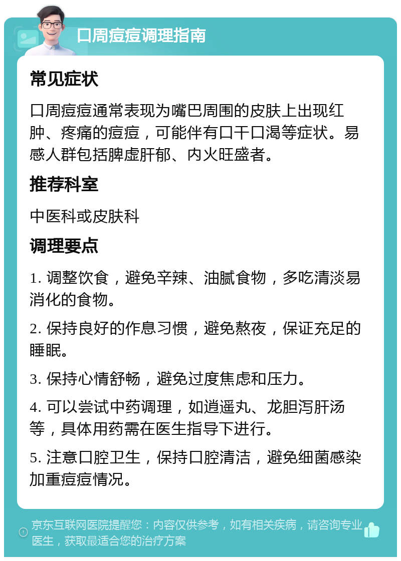 口周痘痘调理指南 常见症状 口周痘痘通常表现为嘴巴周围的皮肤上出现红肿、疼痛的痘痘，可能伴有口干口渴等症状。易感人群包括脾虚肝郁、内火旺盛者。 推荐科室 中医科或皮肤科 调理要点 1. 调整饮食，避免辛辣、油腻食物，多吃清淡易消化的食物。 2. 保持良好的作息习惯，避免熬夜，保证充足的睡眠。 3. 保持心情舒畅，避免过度焦虑和压力。 4. 可以尝试中药调理，如逍遥丸、龙胆泻肝汤等，具体用药需在医生指导下进行。 5. 注意口腔卫生，保持口腔清洁，避免细菌感染加重痘痘情况。