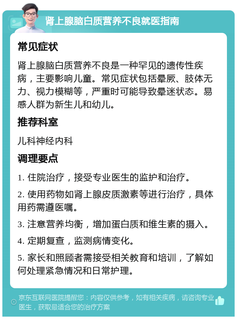 肾上腺脑白质营养不良就医指南 常见症状 肾上腺脑白质营养不良是一种罕见的遗传性疾病，主要影响儿童。常见症状包括晕厥、肢体无力、视力模糊等，严重时可能导致晕迷状态。易感人群为新生儿和幼儿。 推荐科室 儿科神经内科 调理要点 1. 住院治疗，接受专业医生的监护和治疗。 2. 使用药物如肾上腺皮质激素等进行治疗，具体用药需遵医嘱。 3. 注意营养均衡，增加蛋白质和维生素的摄入。 4. 定期复查，监测病情变化。 5. 家长和照顾者需接受相关教育和培训，了解如何处理紧急情况和日常护理。