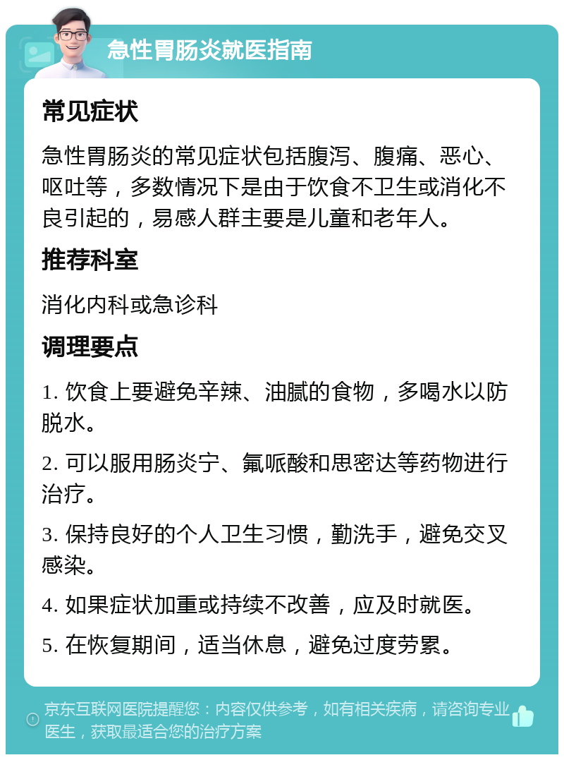 急性胃肠炎就医指南 常见症状 急性胃肠炎的常见症状包括腹泻、腹痛、恶心、呕吐等，多数情况下是由于饮食不卫生或消化不良引起的，易感人群主要是儿童和老年人。 推荐科室 消化内科或急诊科 调理要点 1. 饮食上要避免辛辣、油腻的食物，多喝水以防脱水。 2. 可以服用肠炎宁、氟哌酸和思密达等药物进行治疗。 3. 保持良好的个人卫生习惯，勤洗手，避免交叉感染。 4. 如果症状加重或持续不改善，应及时就医。 5. 在恢复期间，适当休息，避免过度劳累。