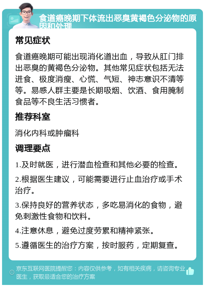 食道癌晚期下体流出恶臭黄褐色分泌物的原因和处理 常见症状 食道癌晚期可能出现消化道出血，导致从肛门排出恶臭的黄褐色分泌物。其他常见症状包括无法进食、极度消瘦、心慌、气短、神志意识不清等等。易感人群主要是长期吸烟、饮酒、食用腌制食品等不良生活习惯者。 推荐科室 消化内科或肿瘤科 调理要点 1.及时就医，进行潜血检查和其他必要的检查。 2.根据医生建议，可能需要进行止血治疗或手术治疗。 3.保持良好的营养状态，多吃易消化的食物，避免刺激性食物和饮料。 4.注意休息，避免过度劳累和精神紧张。 5.遵循医生的治疗方案，按时服药，定期复查。